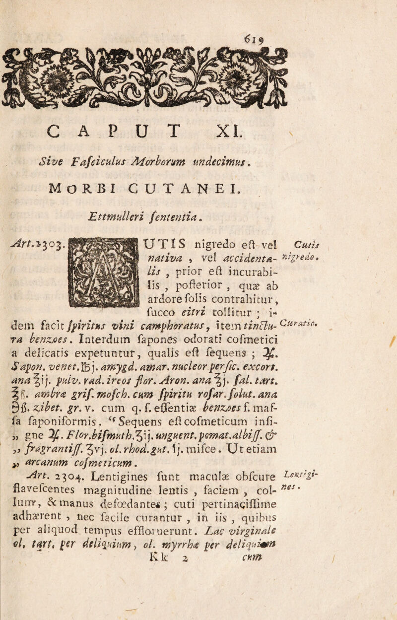 CAPUT XL sive Fafeiculus Morhonm undecimus. Morbi cutanei. :> Ettmulleri fententia ^ v^r/^.1303.UTIS nigredo efl vel nativa , vel accidenta-' lis , prior efi incurabi¬ lis , pofterior , qu^e ab ardorefolis contrahitur, fucco eitri tollitur ; i- dem ifiriths vini camphoratusy nemtinBn- ra henzjoes. Interdum fapones odorati cofmetici a delicatis expetuntur, qualis ed fequens ; Sapon, venet,]^j. amygd, amar. nucleor.^erfa, excort, ana ^i j. ^uiv, rad. ircos flor, Aron, ana fal. tan, ambra grif.mofch.cnm fpiritn rofar.folut.ana zihet. gr. v. cum q. f. efentiae henzjoes f. maf- fa faponiformis. ‘^Sequens eflcofmeticum infi- „ gne ‘^,FloYMfmuth,'^\].ungmnr.yomat.alhiff.& 55 fragrantiff. ^vj. ol. rhod.gut. 1j. mifce. Ut etiam arcanum cofmeticum. Art. 2304. Lentigines funt maculse obfcure flavefcentes magnitudine lentis , faciem , col- lurry, & manus defoedante^ ; cuti pertinaciffime adhaerent , nec facile curantur , in iis , quibus per aliquod tempus effloruerunt. Lac virginale el, tart, p€r deliq^uiam^ ol. myrrha per dcliquimn K k 2 chm Cutis filgtedo t Curatio. Lentigi¬ nes .