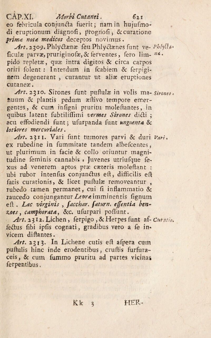 CAP.XL Morbi Ctitansi. €z t eo febricula cotijiinda fuerit; namift hujufmo^ di eruptionum di^gnofi, progrtofi j & curatione ^rimce not<& medicos deceptos novimus. 2309* Phlydtasnse feu Phlyt^tenes funt yq- ficulae parvae,pruriginof2e,&ferventes, fero lim- pido repletae, qua: intra digitos & circa carpos oriri folent : Interdum in fcabiem dc ferpigi- nem degenerant j curantur ut alise eruptiones cutaneas* 2310. Sirones funt puflulae in volis sirones, fiuum & plantis pedum teflivo tempore emer¬ gentes, & cum infigni pruritu molef^antes, in quibus latent fubtiliflimi vermes Sirones dicli ; acu effodiendi funt; ufurpanda funt unguenta 3c lotiores mercuriales * Art* 2311. Vari funt tumores parvi & duri VarU ex rubedine in fummitate tandem albefcentes, ut plurimum in facie & collo oriuntur magni¬ tudine feminis cannabis t Juvenes utriufque fe- xus ad venerem aptos prae casteris moleflant : ubi rubor intenfus conjundus ed^ difficilis efl fatis curationis, & licet pullula removeantur , rubedo tamen permanet, cui fi inflammatio Sc raucedo conjungantur imminentis fignum efl . Lac virginis , facchar. faturn, effentia ben^ xjoes y cam^horata, 6cc, ufurpari poffunt. Art. 2312* Lichen, ferpigo ,&Herpes funt af- Currao» fedus fibi ipfis cognati, gradibus vero a fe in¬ vicem diflantes. Art. 2313. In Lichene cutis efl afpera cum puftulis hinc inde erodentibus, cruflis furfura- ceis, & cum fummo pruritu ad partes vicinas ferpentibus, Kk 3