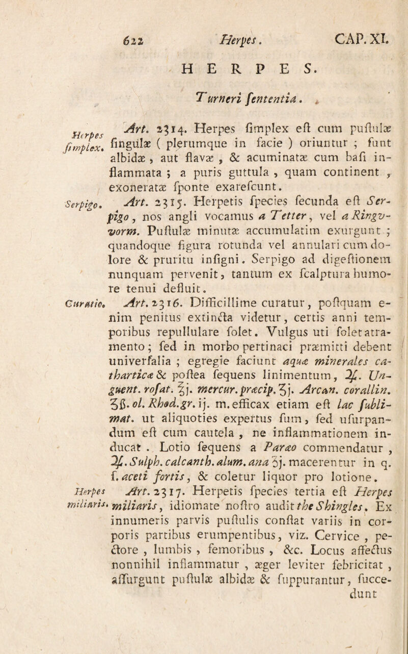 6zi Hermes, CAP. XL HERPES. Tumeri fententia, ^ ^ Art. ^^14. Herpes fimplex efl: cum pufiiila? JimpLcx* fingiilas ( plerumque in facie ) oriuntur ; funt albidae, aut flavae , & acuminatae cum bafi in¬ flammata ; a puris guttula , quam continent , exoneratae fponte exarefcunt. Serpi&o, Art. 23x5. Herpetis fpecies fecunda efl Ser^ figo, nos angli vocamus a Tetter^ vel aRingv- vorm. Puflulae minutae accumulatim exurgunt ; quandoque figura rotunda vel annulari cum do¬ lore & pruritu infigni. Serpigo ad. digeflionein nunquam pervenit, tantum ex fcalptura humo¬ re tenui defluit. Curmm Art.z^i6. Difficillime curatur, poflquam e- nim penitus exrinda videtur, certis anni tem¬ poribus repullulare folet. Vulgus uti folet atra¬ mento; fed in morbo pertinaci promitti debent univerfalia ; egregie faciunt aqm minerales ca~ tharticaSc poflea fequens linimentum, Un^ guent.rofat.W. mercur.pracip,'^]. Arcan. corallin, Rioed.gr/i]. m. efficax etiam efl lac fubli-' mat, ut aliquoties expertus fiim, fed ufurpan- dum efl cum cautela , ne inflammationem in¬ ducat . Lotio fequens a Parao commendatur , lfi.Sulph.calcAnth.alum,ana'i].vc\^cevex\t.m in q. aceti fortisj & coletur liquor pro lotione. Herpes Art.z^ip. Herpetis fpecies tertia efl Herpes mtliaris, yy^lll^iYis ^ idiomate noflro ?iM^\tthe Shingles^ Ex innumeris parvis puflulis conflat variis in'cor¬ poris partibus erumpentibus, viz. Cervice , pe¬ ctore , lumbis 5 femoribus , ^c. Locus afleflus nonnihil inflammatur , teger leviter febricitat , affiirgunt puflulae albidae & fuppurantur, fucce- dunt