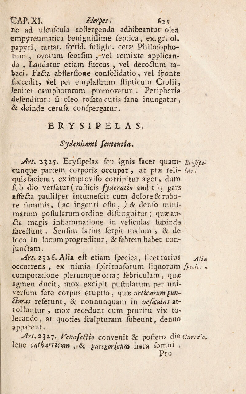 / GAP.XL i^er^esi ^25 ne ad ulcufcula abflergenda adhibeantur olea empyreumatica benigniffim^ feptica, ex. gr»ol* papyri, tartar. foetid. fuligin. cerx Philofopho-^ rum , ovorum feorhm , vel remixte applican* da . Laudatur etiam fuccus , vel deco<§um ta¬ baci. Fa£ta abderfione confolidatio, vel fponte fuccedit, vel per emplaflrum dipticum Crolii, leniter camphoratum promovetur , Peripheria defenditur: fi oleo rofatocutis fana inungatur, A: deinde cerufa confpergatur. ERYSIPELAS. Sydenhami fenttntia. Art^ 2-^i5« Eryfipelas feu ignis facer quam- cunque partem corporis occupat > at prae reli- Us. quis faciem; eximprovifo corripitur xger, dum fub dio verfatur(rudicis fyderatio audit); pars liffeda paulifper intumefcit cum dolore & rubo¬ re fummis, (ac ingenti edu, ) dc denfo mini¬ marum podularum ordine didinguitur; quae au- magis indammatione in veficulas fubinde facedTunt . Senfim latius ferpit malum , dc de loco in locum progreditur febrem habet con- junclam. 2g2o, Alia ed etiam fpecies, licetrariuS occurrens , ex nimia fpirituoforum liquorum f^echs • compotatione plerumque orta; febriculam, quas agmen ducit, mox excipit pudularum per uni- verfum fere corpus eruptio, quse urncammpun- Buras referunt, 6c nonnunquam in vejiculas tolluntur 5 mox recedunt cum pruritu vix to¬ lerando, at quoties fcalpturam fubeunt, denuo apparent. P^erKtfeBio convenit & podero d\e lene c^thi^yticum ^<^rc^ovicum h^ra fomni , Pro