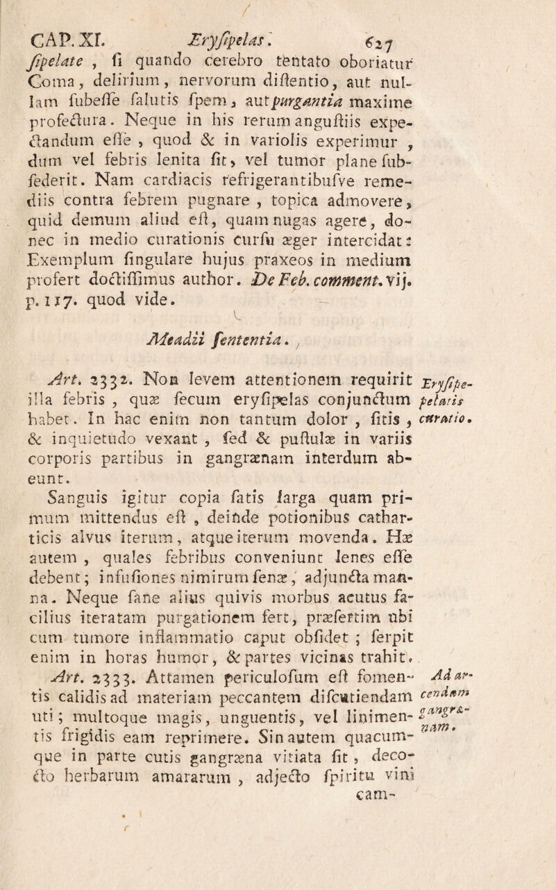 / C A P. Xf. JEry/ipelds2 7 fipelate , fi quando cerebro t^ntato oboriatur Coma, delirium, nervorum diflentio, aut nul¬ lam fubefTe falutis fpem, na maxiiue profedura. Neque in his rerum angufliis expe- clandum efie , quod Sc in variolis experimur , dum vel febris lenita fit) vei tumor plane fub- federit. Nam cardiacis refrigerantibufve reme¬ diis contra febrem pugnare, topica admovere, quid demum aliud ed, quam nugas agere, do¬ nec in medio curationis ciirfu seger intercidat: Exemplum lingulare hujus praxeos in medium profert docliffimus author. DeFeh.commsnuvl], p. 117. quod vide. A^eadii fententia^ , Art. 3332. Non levem attentionem requirit -Er^fipe- illa febris , qu:e fecum eryfipelas conjun(f^um peUtis habet. In hac enim non tantum dolor , fitis , cttr^io. & inquietudo vexant , fed & puflulte in variis corporis partibus in gangraenam interdum ab¬ eunt. Sanguis igitur copia fatis iarga quam pri¬ mum mittendus eil , deinde potionibus cathar- ticis alvus iterum, atque iterum movenda. autem , quales febribus conveniunt lenes effe debent; infufiones nimirumfenx, adjun<flaman¬ na. Neque fane alius quivis morbus acutus fa¬ cilius iteratam purgationem fert, pr^fertim ubi cum tumore inflammatio caput obfidet ; ferpit enim in horas humor, & partes vicinas trahit. ^333* Attamen periculofum efl fomen- Adat>- tis calidis ad materiam peccantem difctttiendam cendsm uti; multoque magis, unguentis, vel linimen- • P* * 2 1 ^ • tis irigidis eam reprimere. Sin autem quacum¬ que in parte cutis gangrsena vitiata fit, deco- do herbarum amararum , adjeflo fpiritu vini cam- r