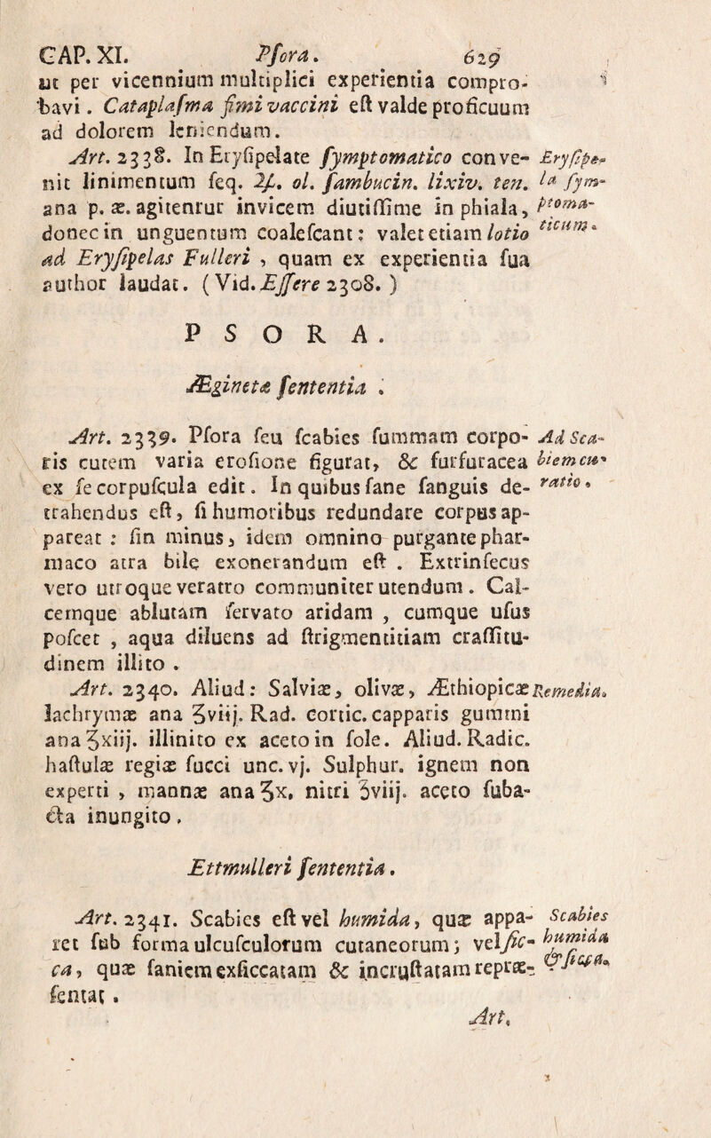 m pei' vicennium multiplici experientia compio- 'bavi. Cauplafma fimi vaccini eft valde proficuum ad dolorem leniendum. InEiyOpelate fymptomanco conve- £.ryf>p&^ nit linimentum feq. ol. fambucin, lixiv, ten, fjm- ana p. x. agiienrur invicem diucififime in phiala, donec in unguentum coalefcant; valet etiam ad Eryjipelas Fulkri , quam ex experientia fya author laudat. (Vid.2308. ) P S O R A . JEginets ferttentia . Art, 2339. Plora feu fcabies fummam corpo- AdSea- X^ris cutem varia erofione figurat, 8c furfuracea ex fecorpufcula edit. In quibusfane fanguis de- trahendus efi, fi humoribus redundare corpus ap¬ pareat : fin minus, idem omnino purgante phar¬ maco atra bile exonerandum eft . Exirinfecus vero utroque veratro communiter utendum. Cai¬ ce rnque ablutam /ervato aridam , cumque ufus pofcec , aqua diluens ad ftrigmentidam craffitu- dinem illito . Art, 2340. Aliud: Salvias, olivs, PExh^iofixcs^rxemeiia. lachrymae ana 5viij. Rad. coriic. capparis gummi ana5^iij. illinito ex acetoin fole. Aliud.Radie, haftulas regix fucci unc. vj. Sulphur, ignem non experti , mannas anaS^. nitri 5viij. aceto fuba- tla inungito. Ettmuileri fementia. 2341. Scabies eft vel kmida, quas appa- Scubles rct fub formaulcufculorum cutaneorum; yel^c- ca^ quas fanicraexficcatam incruftatamrepras- lentat. Art,