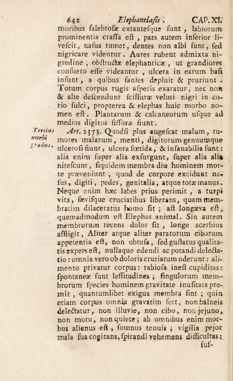 Teytius morbi g rmius. 642 MlephamiajtsCAP.XT* moribus falebrofas extantefque funt , labiorum prominentia crafTa eft , pars autem inferior If- vefcit, nafus tumet, dentes non albi fiint^ fed nigricare videntur . Aures rubent admixta ni¬ gredine , obdrudsE elephanticae , ut grandiores confueto efTe videantur , ulcera in earum bafi infunt, a quibus fanies depluit pruriunt . Totum corpus rugis afperis exaratur, nec noR & alte defcendunt fciflTurse veluti nigri in co¬ rio fulci, propterea & elephas huic morbo no¬ men efl. Plantarum & calcaneorum ufque ad medios digitos filTur^ fiunt. Qiiodfi plus augefcat malum, tu¬ mores malarum, menti, digitorum genuumque ulcerofr fiunt, ulcera foetida, & infanabilia funt: alia enim fuper alia exfurgunt, fuper alia alia nitefcunt, fiquidem membra diu hominem mor¬ te praeveniunt , quod de corpore excidunt na* fus, digiti, pedes, genitalia, atque totae manus. Neque enim haec labes prius perimit , a turpi vita, fievifque cruciatibus liberans, quammem- bratim dilaceratus lx)mo fit ; afi longaeva efi,. quemadmodum efi Elephas animal. Sin autem membrorum recens dolor fit , longe acerbius affligit, Aliter atque aliter paratorum ciboruin appetentia efi, non obtufa, fedgufiatusqualita¬ tis expers efi, nullaque edendi ac potandi delecfia- tio: omnia vero ob doloris crutiatum oderunt; ali¬ mento privatur corpus: rabiofa inefi cupiditas.*' fpontanese funt lafiitudines ; fingulorum mem¬ brorum fpecies hominem gravitate inufitata pre¬ mit , quantumlibet exigua membra fint ; quin etiam corpus omnia gravatim fert, non balneis delebatur, non illuvie, non cibo, non jejuno, non motu, non quiete; ab omnibus enim mor¬ bus alienus efi , fomnus tenuis ; vigilia pejor mala fuacogitans,fpirandi vehemens difficultas;