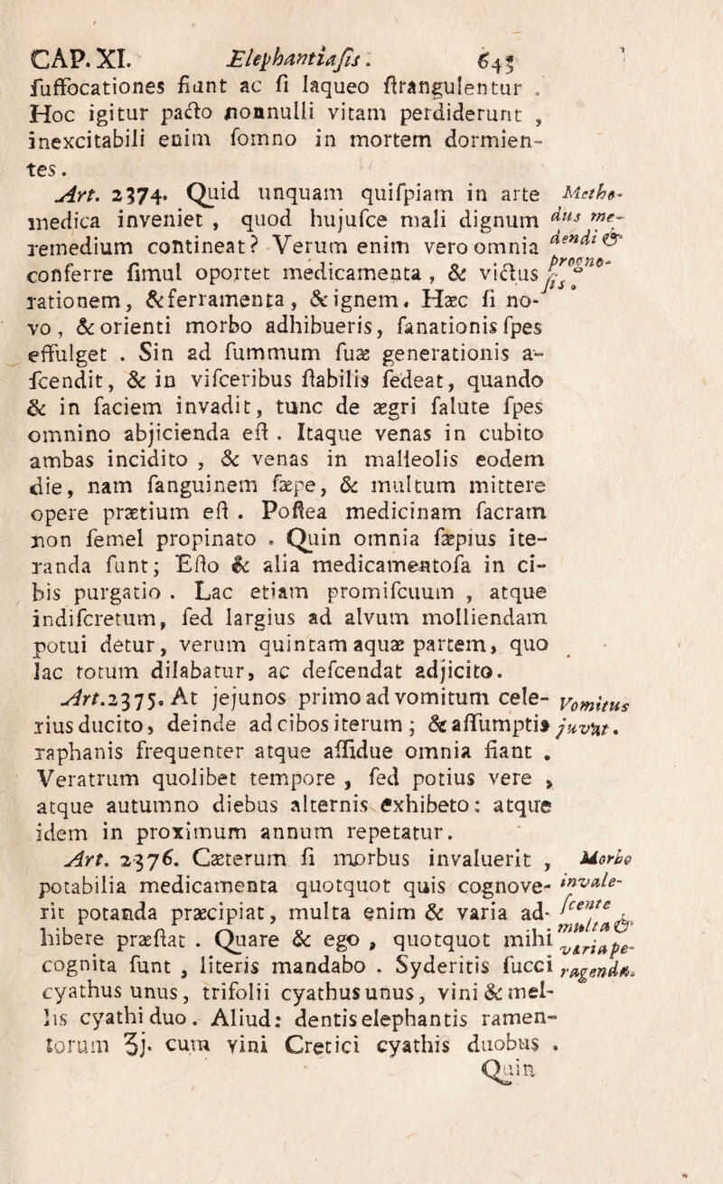 CAP. XL Ele^h^^mufts, 6^4^ ■ fuffocationes fiant ac fi laqueo firangulentur . Hoc igitur pa«fto ^lonnulii vitam perdiderunt , inexcitabili enim fomno in mortem dormien¬ tes . Art. 2374. Quid unquam qiiifpiam in arte Meth»^ medica inveniet , quod hujufce mali dignum ^5-^ remedium contineat? Verum enim vero omnia conferre fimul oportet medicamenta , Si vidns rationem, ^ferramenta, & ignem. Haec fi no¬ vo, &:orienti morbo adhibueris, fanationisfpes effulget . Sin ad fummum fiias generationis a- fcendit, 8c in vifceribus fiabilis fedeat, quando & in faciem invadit, tunc de segri falute fpes omnino abjicienda efi . Itaque venas in cubito ambas incidito , Sc venas in malleolis eodem die, nam fanguinem faepe, 6c multum mittere opere praetium efi . Pofiea medicinam facram non femel propinato . Quin omnia fepius ite¬ randa funt; Efio $c alia medicamentofa in ci¬ bis purgatio . Lac etiam promifcuum , atque indifcretum, fed largius ad alvum molliendam potui detur, verum quintam aquse partem, quo lac totum dilabatur, ac defcendat adjicito. u^rr.2375. At jejunos primo ad vomitum cele- vomuus liusducito, deinde ad cibos iterum ; dgafifumpti» raphanis frequenter atque affxdue omnia fiant . Veratrum quolibet tempore , fed potius vere , atque autumno diebus alternis exhibeto: atque idem in proximum annum repetatur. An, 237^. Cseterum fi morbus invaluerit , Uoyh@ potabilia medicamenta quotquot quis cognove- rit potanda prsecipiat, multa enim & varia bibere pr2Efiat . Quare & ego , quotquot mihi cognita funt , literis mandabo . Syderitis fucci rugend^. cyathus unus, trifolii cyathus unus, vini & mel¬ lis cyathi duo. Aliud: dentis elephantis ramen¬ torum vini Cretici cyathis duobus . ain