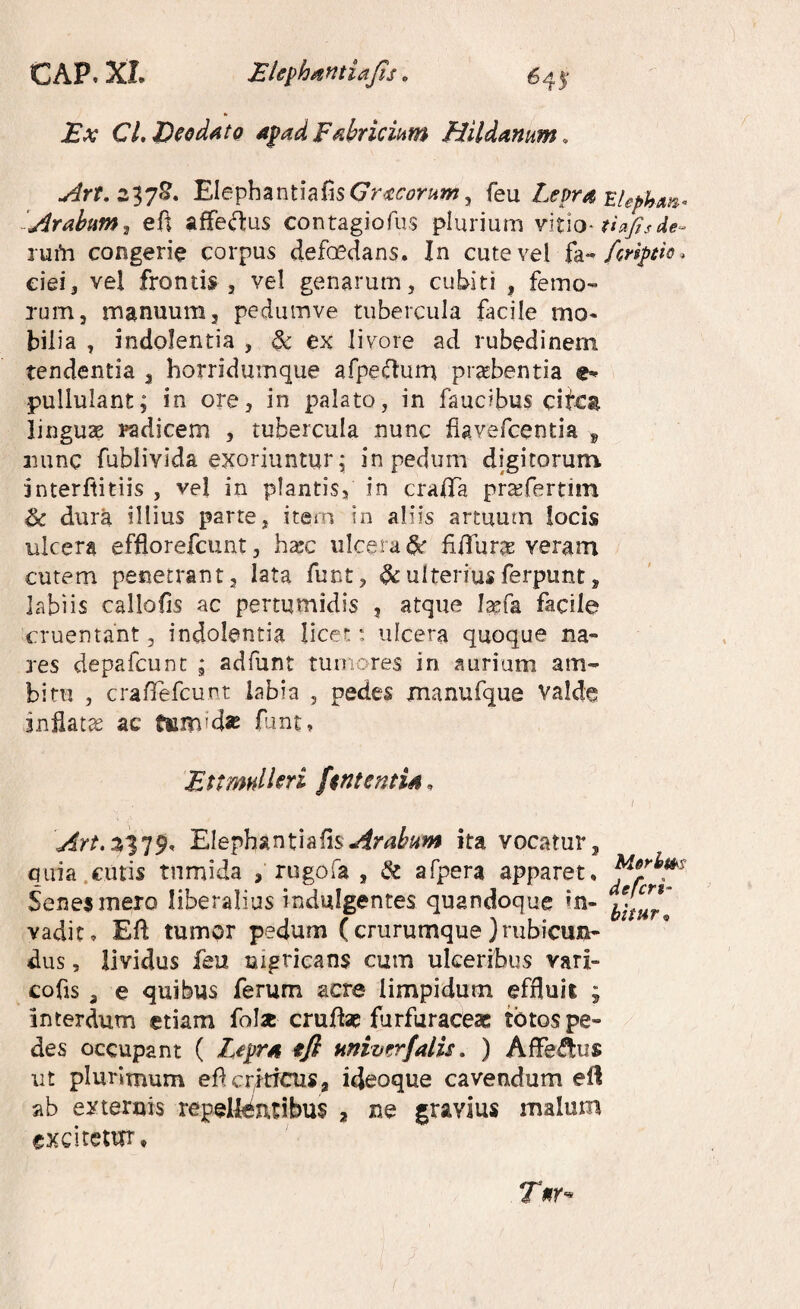 Ex CLEeodatQ apad F^briciiim Hildamm, ^rr. 237^. ElephzntiaBsGr^comm^ k\x Lepr^ EUphm^ ‘Arabum^ efi affe^us contagiofus plurium tiafisde- rufn congerie corpus defoedans. In cute vel fa-» eiei, vel frontis , vel genarum, cubiti , femo¬ rum, manuum, pedumve tubercula facile mo* bil ia , indolentia , ^ ex livore ad rubedinem tendentia , horridumque afpecfturn prtebentia ex¬ pullulant; in ore, in palato, in faucibus citca linguae radicem , tubercula nunc fiavefcentia ^ luinc fublivida exoriuntur; in pedum digitoruni interflitiis , vel in plantis, in cralTa pra^fertiin & dura illius parte, item in aliis artuum locis ulcera efflorefcunt, h^c ulcera ^ fiiTur^ veram cutem penetrant, lata funt, ^ulteriusferpunt, labiis callofis ac pertumidis , atque laefa facile cruentant, indolentia licet: ulcera quoque na¬ res depafcunc ; adfunt tuinores in aurium am¬ bitu , crafTefcunt labia , pedes xnanufque valde indat^ ac tiim'd« funt* EtimnlUri fintentU. ( Art.z^']9. Elephznti&rnArabum ita vocatur, quia.cutis tumida , rugofa , & afpera apparet, Seneimero liberalius indulgentes quandoque «n- vadito Ed tumor pedum (crurumque }nibicmi- dus, lividus feu nigricans cum ulceribus vari- cofis , e quibus ferum acre limpidum efduii ; interdum etiam folx erute furfuraceas totos pe¬ des occupant ( Lepr/i ffi univ^rfalis, ) Affe^ftus ut plurimum ef criticus, ideoque cavendum eli ab externis repellentibus 2 ne gravius malum excitetur* Tnr^
