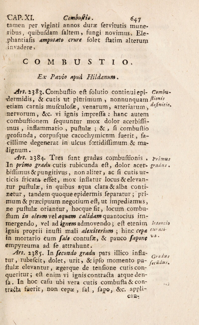 CAP. XI. GombufiU. tamen per viginti annos durae fervitutis mune¬ ribus, quibufdam faltem, fungi novimus i Ele- ,phantiafis am^ut^to crure folet ftatim alterum invadere i COMBUSTIO. , Ex Pavi& Hildanurn^ ijSg.Combufiio eft folutio continuiepi- Cmhu- •dermidis, & cutis ut plarimum ^ nonnunquam^^^'’^^'^. etiam carnis mufculofse, venarum, arteriarum , nervorum, <Sc:c. vi ignis imprefiTa ; hanc autem combuftionem fequuntur mox dolor acerbiffi- mus , inflammatio , puflulse ; , fl combuflio profunda, corpufque cacochymicum fuerit, fa¬ cillime degenerat in ulcus fcetidiflTimum ^ ma^ lignum. Art, ^384. Tres funt gradus combuflionis . primus In primo gradu cutis rubicunda efl, dolor acer»- gradus^ biffimus&pungitivus, non aliter, ac fi cutis ur¬ ticis fricata efiet, mox inflatur locus elevan¬ tur pufiuIsE, in quibus aqua clara & alba conti¬ netur, tandem quoque epidermis feparatur j pri¬ mum & prsecipuum negotium efl, ut impediamus, ne pufiulx oriantur, hocquefic, locum combu- fium in oleumYelaqmm calidam cpji^LUtocms im¬ mergendo, vel ad admovendo 5 efl etenim htentis ignis proprii inufli mali alexiterium ; hinc cepa in mortario ^um fale contufas, & pauco faponc empyreuma ad fe attrahunt. Art, 2385. In fecundo gradu pars illico infla- tur, rubefcit, dolet, urit, &ipro momento pu- flulse elevantur, segerque de tenfione cutis con¬ queritur; efl enim vi ignis contracla atque den- fa. In hoc cafu ubi vera cutis combufla&con- fuerit, non cep^ , fal , fapo, ^c. appli¬ ca u-