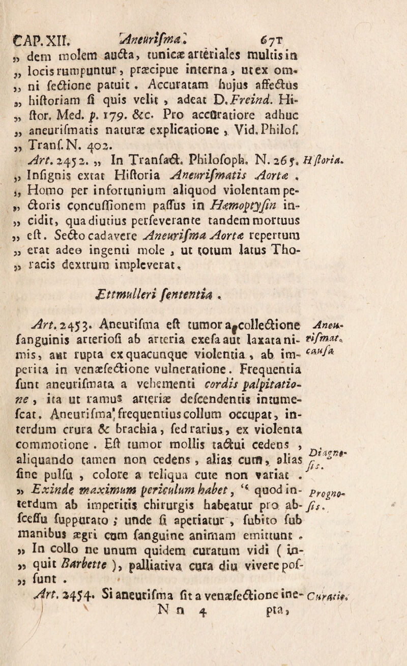 C AP. Xir. 'uineurtfma l 6 jt j, dem molem au^la, tunicae arteriales multisin 5, locis rumpuntur > prxcipue interna, utex om- 5j ni fedione patuit. Accuratam hujus afFedlus 9, hiftoriam h quis velit 5 adeat D/Fremd. Hi» 5, flor, Med. p. 179. &c. Pro accuratiore adhuc „ aneurifmatis naturae explicatione j Vid.Philof, 5, Tranf.N. ^02. ^rt, 2452. „ In Tranfat^. Philofoph. N. 26^, Hfloria. „ Infignis extat Hiftoria Aneurifmatis Aorta , „ Homo per infortunium aliquod violentam pe- j, doris cpncuflionem paffus in Hamoptyjin in- ), cidit, quadiutius pecfeverante tandem mortuus „ eft. Sedo cadavere Aneurifma Aorta repertum „ erat adeo ingenii mole , ut totum latus Tho- 5, racis dextrum impleverat *, JFttmulleri fententia ^ Art,2^S^* Aneurifma eft tumora|ColIedione Anen- fanguinis arterioft ab arteria exefaaut laxata ni- mis, aut rupta cx quacunque violentia » ab im- perita in venaefedione vulneratione. Frequentia funt aneurifmata a vehementi cordis palpitatio^ ne i ita ut ramus arterias defccndentis intume- fcat. Aneurifma’frequentius colium occupat, in¬ terdum crura & brachia, fedrarius, ex violenta commotione . Eft tumor mollis ladui cedens , aliquando tamen non cedens , alias cutn, alias fine pulfu , colore a reliqua cute non variat . ^ * 5, Exinde maximum periculum habet y ‘‘quod in- progno^ lerdum ab imperitis chirurgis habeatur pro ab- f$s, fceffu fuppurato ; unde fi aperiatur , fubito fub manibus aegri ctjm fanguine animam emittunt ^ „ In collo ne unum quidem curatum vidi ( io- ,, quit Barbette ), palUativa cura diu vivere pof- „ funt . Art, 2454. Si aneurifma fit a venaefedione ine- ctlmtm