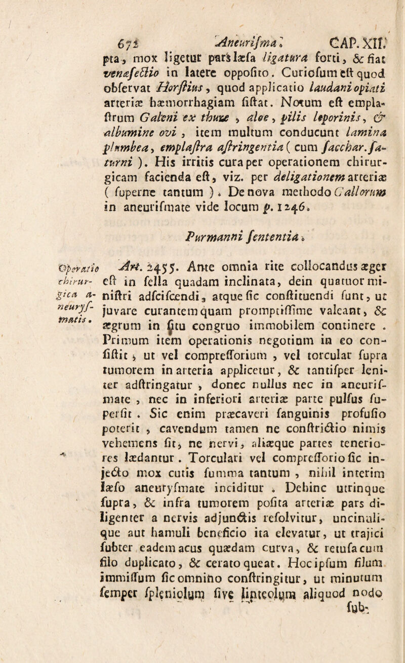 * G^l Aneurifmal CAP. XII.' pta, mox ligetuc p'ar^laEra ligatura forti, &fias vtnafe^iio in latere oppofito. Curiofum tft quod obfervat Horflim y quod applicatio Imdaniotiati arterias hsemorrhagiam (iftat. No^um eft empla- 0rurn Galeni ex thuix , alee ^ ^ilis leporinis^ & albumine ovi , item multum conducunt lamina plumbea, emplaflra aflringentia ( cum facebar, fa^ turni ). His irritis cura per operationem chirur¬ gicam facienda eft 5 viz. per deligationem 2Xiex\x, ( roperne tantum )* De nova methodo in aneurifmate vide locum f». 1246. Purmanni fententia & dperuiio Arne omnia rite collocandus asger thhur- eft in fella quadam inclinata, dein quatuormi- gicc% a- niftri adfcifcendia atquefic confticuendi funt,u£ neuryf^ juvare curantem quam proinptiftime valeant, asgrum in mu congruo immobilem continere . Primum item operationis negotium in eo con- fiftit i ut vel comprefforium , vel torcular fupra tumorem in arteria applicetur, & lantifper leni¬ ter adftringatur , donec nullus nec in aneurif- niate , nec in inferiori arterias parte pulfus fu- perfic . Sic enim prascaveri fanguinis profufio poterit , cavendum tamen ne conftridio nimis vehemens fit, ne nervi, aliasque partes tenerio- res lasdantur . Torculari vel compreftoriofic in- jedo mox cutis funima tantum , nihil interini Ixfo aneuryfmaie inciditur . Dehinc utrinque fupra, Sc infra tumorem pofita arterias pars di¬ ligenter a nervis adjundis refolvitur, uncinali- que aut hamuli beneficio ita elevatur, ut trajici fubter, eadem acus quasdam curva, 6c reiufacum filo duplicato, & cerato queat. Hocipfuni filum immiftum fic omnino conftringitur, ut minutum femper fplenioluni five lipteolqm aliquod nodo fub: I