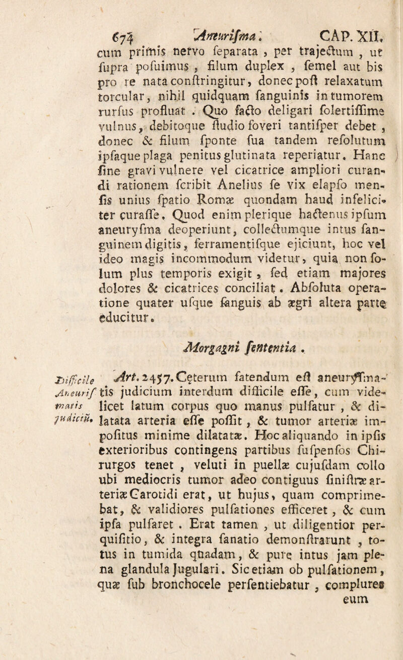 ^7^ Afteurifma: CAP. XlL cum primis nervo feparata , per traje^^um , ut fupra pofuimus ? filum duplex , femel aut bis pro re nataconftringitur, donecpoi^ relaxatum torcular, nihil quidquam fanguinis in tumorem rurfus profluat . Quo fado deligari folertiffirne vulnus, debitoque Audio foveri tantifper debet, donec & filum fponte fua tandem refolutum jpfaque plaga penitus glutinata reperiatur. Hane fine gravi vulnere vel cicatrice ampliori curan-^ di rationem fcribit Anelius fe vix elapfo men- fis unius fpatio Romte quondam haud infelici-» tercurafiTe. Quod enimplerique ha^eniis ipfuin aneuryfma deoperiunt, colledumque intus fan- guinemdigitis, ferramentifque ejiciunt, hoc vel ideo magis incommodum videtur, quia nonfo- lum plus temporis exigit , fed etiam majores dolores $c. cicatrices conciliat. Abfoluta opera¬ tione quater ufque fenguis ab atgri altera parte educitur. Morgagni fintentU . TnfftciU ' 2457.Ceterum fatendum eA aneurffina-' Anemif tx^ judiciiim interdum diflicile eflfe, cum vide- tnatis licet latum corpus quo manus pulfatur , di- ^udkru, latata arteria eflTe poflit, 8c tumor arterise im¬ politus minime dilatatse. Hoc aliquando inipfis exterioribus contingens partibus fufpenfos Chi¬ rurgos tenet , veluti in puelis cujufdam collo ubi mediocris tumor adeo contiguus finiAive ar¬ teriae Carotidi erat, ut hujus, quam comprime¬ bat, & validiores pulfationes efficeret, dc cum ipfa pulfaret . Erat tamen , ut diligentior per- quifitio, & integra fanatio demonflrarunt , to¬ tus in tumida quadam, dc pure intus jam ple¬ na glandula Jugulari. Sicetiadm ob pulfationem, quae fub bronchocele perfentiebatur , complures eum