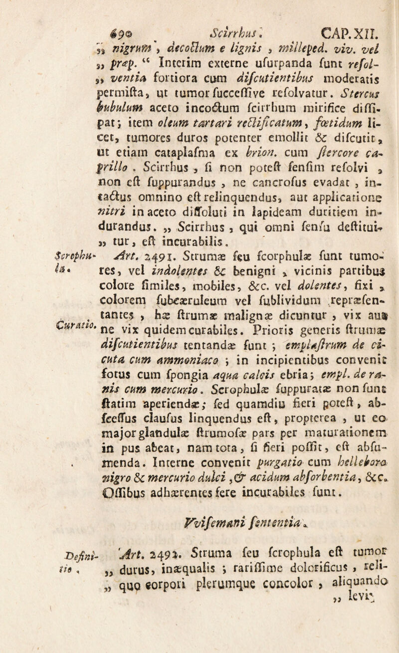 490 ^ ^ Scinhns, ^ CAP.XIL mgrum \ diCoUum e lignis , mille^ed. viv. vel s> ‘‘ Interim externe ufurpanda funt refol- 9> ventm fortiora cum difchtientibus moderatis permifta» ut tumor fucceffive refolvatur. Stercus Mulum aceto incodum fcirrhum mirifice difli- patj item oleum tartari re^ificatum ^ foetidum li¬ cet, tumores duros potenter emoliit &c difcutit, ut etiam cataplafma ex hrion. cum flercore ca^ grillo . Scirrhus , fi non potefi' fenfim refolyi , non eft foppurandus , ne cancrofus evadat , in¬ eamus omnino eft relinquendus, aut applicatione nitri in aceto diffolutl in lapideam duritiem in¬ durandus. „ Scirrhus , qui omni fenfu deftitui- » tur, efl: incurabilis. Scrcphu- Are, Strumae feu fcorphulae funt tumo^ res, vel indokntes Sc benigni , vicinis partibus colore fimiles, mobiles, 6cc. vel dolentes-t fixi ^ colorem fubcasruleum vel fublividum ,repr$fen- . tantes , bae ftrum* malignae dicuntur , vix aut Cur Atio, vix quidem curabiles. Prioris generis ftriimas difcutientikus tentand^ funt *, kmpUJirum de ci¬ cuta cum ammoniacQ *, in incipientibus convenis fotas cum fpongia aqua calcis ebria j em^l. de ra¬ nis cum mercurio, Scropbulx fuppuraiae nonfuns flatim aperiendae; fed quaradiu fieri poteft, ab- fcefTus claufus linquendus eft, propterea , ut eo major glandulae ftrumofas pars per maturationem in pus abeat, nam tota, fi fieri poffit, eft abfu- menda. Interne convenit purgatio cum hdlehrcs nigro &c mercurio dulci acidum ahforbentia^ 6cc». Ollibus adhasrenies fere incurabiles funt. Vvifemani fsntentia\ lyefini- 'Art, 2493^. Struma feu fcrophula eft tumor tio«, durus, instqualis *, rariflime dolcrificus , reli- „ quQ gorpoii plerumque concolor , aliquando ,, levi: