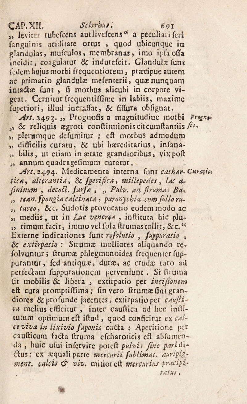 CAP.XIL SchrhHs: 691 3> lev iter rubefc^ns auilivefcens^' a peeuliari feri fanguinjs aciduate ortus > quod ubicunque ia glandulas, mufculos, membranas, imo ipfaofla incidit, coagulatur dc indurefcit. Glanduls funi fedem byjus morbi frequentiorem, pr^cipue autem ac primario glandula; mefenterii, qua? nunquam intadias funt , li morbus alicubi in corpore vi¬ geat. Cernitur frequentifidme in labiis, maxime fuperiori, illud iocraffat, fillyra obOgnat. S49g. „ Prognofis a magnitudine morbi Pro£n$^ 55 & reliquis apgroti confliimioniscircumllantiis 5, pleremque defumitur ; eft morbus admodum 3, difficilis curatu, & ubi iia?reditarius , infaoa- 3, bilis3 ut etiam initate grandioribuSa vixpoO: 3, annum quadragelimum curatur, 2494. Medicamenta interna funt eathar-Ct^mm tUd a alterantia, f^ecifica, mille^edes, lac a>- Jininum , decoEl. farfa , „ Palv. ad flrumas Ba^ 3, tean.f^ongia calcinata, paronychia-cum folio th- 3, taceo^i dcc. Sudoris provocatio eodem modo ac 3, mediis, ut in t,.ue venerga , inftituta bic piu- 3, rimumfacita immovelfolaftrumastollit, Externe indicationes funt rgfolutio , fuppuratio , & extirpath : Struma molliores aliquando re^^ folvuntur j ftrumte phlegmonoides frequenter fup- purantur, fed antiqua, durte, ac cruire raro ad perfedbam fuppurationqm perveniunt , Si bruma fu mobilis 6c libera , exiirpatio per incijionem eft cura promptiffima; fin vero ftrumas (int gran¬ diores & profunde jacentes, extirpatio per emfti- (a melius efficitur , inter caubica ad hoc inffi- tutum optimum eb ibud , quod confeitur cal¬ ce viva in Iwvio faponis coCla ; Aperitione per caubicura fadla bruma efcharoticis eb abfamen-v da , huic ufui infervire poteb pulvis fine paridi^ dius: ex aquali parte mercurii fuhlimat* auripig- ment, cakU & viv, mitior eb mercurius preccipi^ tatus .