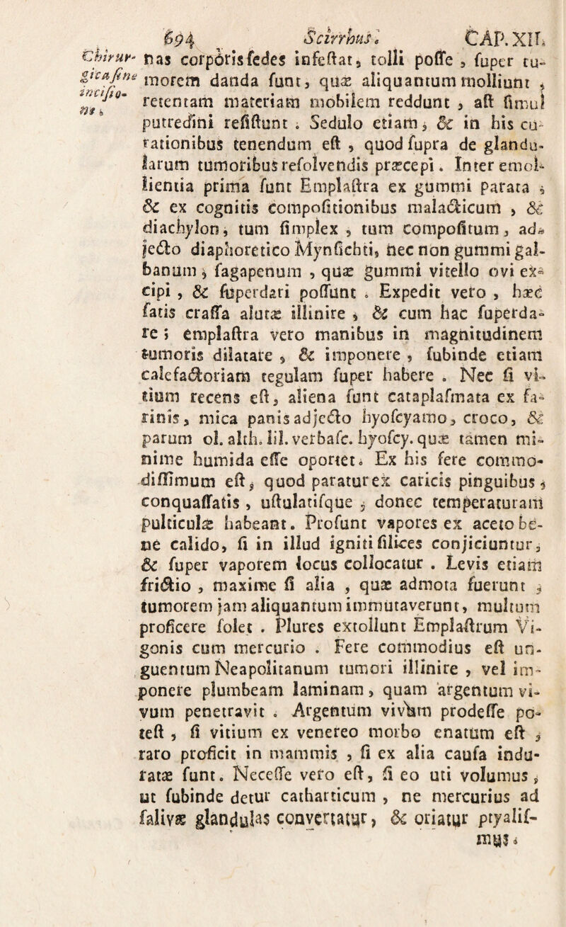 ^5?4 ,, Scirrhusl CAP.XlTi Chhur^ nas corporisfedes infeftatj tolli poffe , fuper tu» gicafine i*norem danda fnnt, qu^ aliquantum molliunt * “ retentam materiam mobilem reddunt 3 aft fimul putrecfini refiftunt . Sedulo etiam > in his cu- tationibus tenendum eft , quodfupra de glandu¬ larum tumoribus refolvendis praecepi. Inter emoU lientia prima ^unt Emplaftra ex gummi parata 5 ^ ex cognitis compofitionibus inaladicum > diachjlon, tum fimplex 5 tum compofitum, ad;* |e6lo diaphoretico MynOchtij nec non gummi gal¬ banum \ fagapenum , qdae gummi vitello ovi ex® cipi , & fbperdari pofTunt . Expedit vero , hsec fatis craffa alutae sllinire j H cum hac fuperda» re ; emplaftra vero manibus in magnitudinem J-umoris dilatare 5 & imponere » fubinde etiam calefat^oriam tegulam fuper habere . Nec fi vi- dum recens eft3 aliena funt catapiafmata ex fa» rinisj mica panisadjc^fto hyofcyamo3 croco, & parum ol. alth, lil. verbafc. hyorcy. qu:£ tamen mi¬ nime humida efte oportet * Ex his fere commo- difUmum eftj quod paraturex caricis pinguibus $ conquaffafis , uftulatifque j donec temperaturam pulticula habeant. Profunt vapores ex aceto be¬ ne calidOs fi in illud igniti filices conjiciuntur, & fuper vaporem locus collocatur . Levis etiam fritSkio 3 maxime fi alia , quaj admota fuerunt ^ tumorem jam aliquantum immutaverunt, multum proficere folet . Plures extollunt Emplaftrum Vi- gonis cum mercurio . Fere commodius eft un¬ guentum Neapolitanum tumori illinire , vel im¬ ponere plumbeam laminam, quam ‘argentum vi¬ vum penetravit . Argentum viv'km prodefie po- left 3 fi vitium ex venereo morbo enatum eft 3 raro proficit in mammis , fi ex alia caufa indu¬ ratae funt. Necefte vero eft, fi eo uti volumus j ut fubinde detur catharticum , ne mercurius ad falivs5 glandulas conycruiur, oriatur ptyalif- mui»