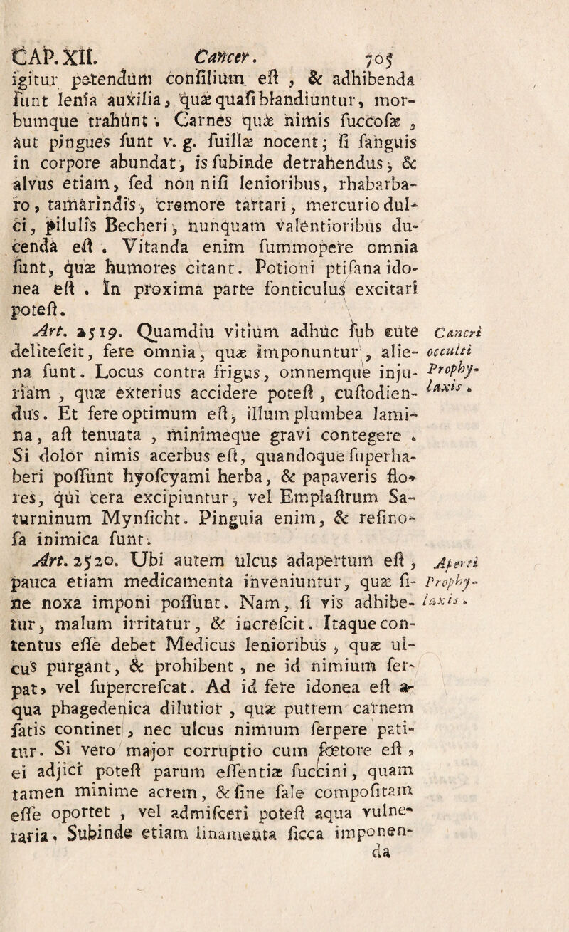 igiciir petendiiim cohfiliOm. efl , Zc adhibenda funt lenia au^ilia^ '^u^qiiafi bhndiuntuf, mor- buinque trahhnt; Garnes qu^ nimis fuccofas , aut pingues funt v. g, fuillte nocent; 11 fahguis in corpore abundat, isfubinde detrahendus; dc alvus etiam, fed non nifi lenioribus, rhabarba- fo, taitiarindiS j tremore tartari, mercurio dul^ ti, pilulis Becheri; nunquam valentioribus du¬ cenda el! . Vitanda enim fummopete omnia funt; quas humores citant. Potioni ptifanaido- nea eft . In proxima parte fonticulu^^ excitari pote fi. ^rt, »519. Quamdiu vitium adhuc iqb cute Cmcn delitefeit, fere omnia, qu^ imponuntur , alie- occuln na funt. Locus contra frigus, omnemqub inju- Prcphy- riam , quae exterius accidere potefl, cuflodien- * dus. Et fere optimum efi, ilium plumbea lami¬ na, aft tenuata , minimeque gravi contegere . Si dolor nimis acerbus eh, quandoque fuperha- beri pofTunt hyofcyami herba, & papaveris hor¬ res, qUi cera excipiuntur, vel Empiafirum Sa¬ turninum Mynficht. Pinguia enim, & refino^ fa inimica funt. Art.2^zQ. Ubi autem ulcus adapertum efi, Aperti pauca etiam medicamenta inveniuntur, quse fi- Prephy^ ne noxa imponi pofTunt. Nam, 11 vis adhibe-• tur; malum irritatur, iocrefcit. Itaque con¬ tentus efle debet Medicus lenioribus , quae ul- cus purgant, & prohibent , ne id nimium fer- pat> vel fupercrefcat. Ad id fere idonea ed a- qua phagedepica dilutior , quae putrem carnem fatis continet!, nec ulcus nimium ferpere pati¬ tur. Si vero major corruptio cum fetore efl 3 ei adjici: potefl parum elTentia: fuccini, quam tamen minime acrem, &fine fale compofitam effe oportet , vel admifceri potefl aqua vulne¬ raria. Subinde etiam linamenta ficca imponen-