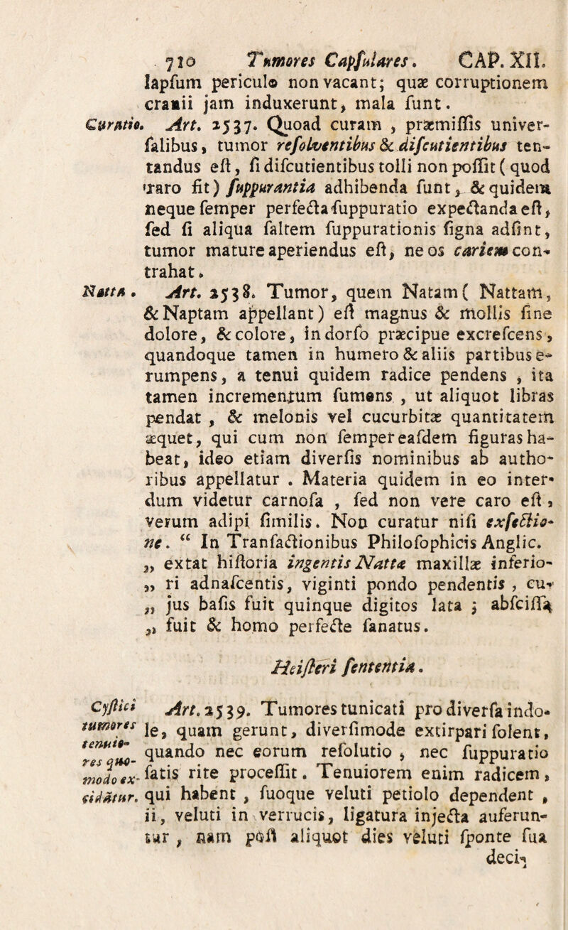 ^to Tnmres Capfalares* CAP. XII. lapfum periculo non vacant; quae corruptionem cramii jam induxerunt > mala funt. Cumh, Art, 1537. Quoad curam , pracmiffis univer- falibus, tumor refok;intihHs ^ difcutientihus ten- tandus eft, fi difcutientibus tolli non poffit (quod «xaro fit) ftip^urantia adhibenda funt, & quidem nequefemper perfedafuppuratio expe^andaefi, fed fi aliqua faltem fuppurationis figna adfint, tumor mature aperiendus eft, ne os cariem con-* trahat * NatfA. An. 2538» Tumor, quem Natam( Nattam, &Naptam ajjpellant) efi magnus & mollis fine dolore, &colore, indorfo praecipue excrefcens, quandoque tamei\ in humero & aliis partibus e- rumpens, a tenui quidem radice pendens , ita tamen incremenium fumens , ut aliquot libras pendat , melonis vel cucurbitas quantitatem aequet, qui cum non femper eafdem figuras ha¬ beat, ideo etiam diverfis nominibus ab autho* ribus appellatur . Materia quidem in eo inter* dum videtur carnofa , fed non vere caro efi s verum adipi fimilis* Non curatur nifi exfeSiio* nc. ‘‘ In Tranfadionibus Philofophicis Anglic» 3, extat hifioria ingentis Natu maxillas inferio- „ ri adnafcentis, viginti pondo pendentis , eu**' „ jus bafis fuit quinque digitos lata ; abfcifT^ ,, fuit & homo perfecte fanatus. Hdfleri fententia. cyflict Art,%$i^. Tumores tunicati prodiverfaindo- tumores quam gerunt, diverfimode extirparifolent, quando nec eorum refolutio , nec fuppuratio rite proceffit. Tenuiorem enim radicem, agatur, qui habent , fuoque veluti petiolo dependent , ii, veluti in^verrucis, ligatura injefla auferun- tar , nam poi^l aliquot dies veluti fponte fua deci*»