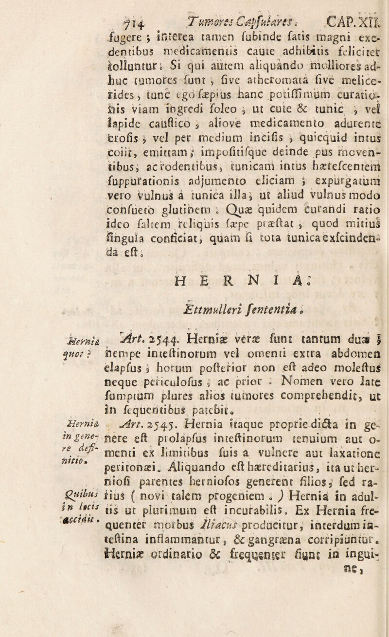 Memi& ^uot ? Herni& in gene-i re defi‘ nitio» in licis 'ttccidit. 714, T ufi^.orss CapfukresC AP. XIL ; intCtea lanien Tubinde fatis magni exe¬ dentibus medicamentis caute adhibitis feliciter fugere golluntufi Si qui autem aliquando molliores ad¬ huc tumores funt , five atheromata five melice- rides 5 tunc egdfasplus hanc podffimbm curati(> inis viam ingredi foleo 5 ut cute 8c tunic , vel Iapide caiifiico 3 aliove medicamento adurente ^lofis ^ vel per medium incilis ? quicquid intus coiit, emittam,” impofitifque deinde pus mcven- libus, acrodentibus, tunicam intbs hastefcentem fuppufationis adjumento eliciam expurgatum vero vulnus a tunica illa^ u£ aliud vulnus modo confuetb glutinem , Quas quidem curandi ratio ideo fahera reliquis la^pe piat-ftat , quod mitius ilngula conheiat, quam Ti rota tunicaexfeinden^ da elto hernia: kttmulUri fententia <> ^Art, 2544. Herniae vcrae funt tantum duai i hempe inceftinorum vel omenti extra abdomen elapfus ? horum pofterior non eft adeo moIelluS neque peHculofus , ac prior . Nomen vero iate fumpuim plures alios tumores comprehendit, uc in fequentibus patebit, 2545. Hernia itaque proprie ditSa in ge¬ nere eft piolapfus inteftinorum tenuium aut o» menti ex limitibus fuis a vulnere aut laxatione peritonaei. Aliquando efthaereditarins, itauther- niofi parentes herniofos generent filios, fed ra- iios ( novi talem progeniem i ) Hernia in adul¬ tis ot plurimum eft incurabilis. Ex Hernia fre¬ quenter morbus producitur, interdumin~ teftina inflammantur, & gangrena corripiantur. Hernia ordinario dc freqqsnter flyns in