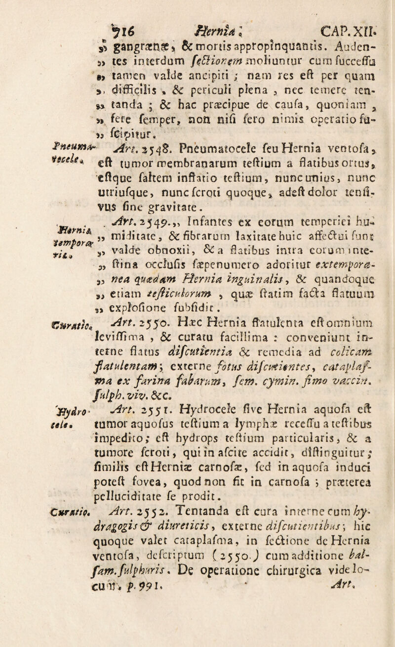 'SiimiSi nA» ^^^16 HernUl CAP.Xrr. ' gangraenas i &: morus appropinquantis. Aaden- 5> tes inierdam f^Slionmohmin^ corafucceflb '«> tamen valde ancipiti ; nam res eft per quam 9, difficilis » & periculi plena 3 nec temere ten- tanda • Sc hac pr^cipue de caufa, quoniam ^ 9>. fere fernper, non nifi fero nimis operatio fu- feipjtyr. Tneumt/i^- Pneumatocele feu Hernia ventofa^ mele^ cft tumor membranarum teffium a flatibus ortuss> eflque fahem inflatio teflium, nunc unius, nunc utriufque, nuncfcrqti quoque^ adeftdolor lenil- vus fine gravitate. .^>/,2549.,, Infantes ex eorum temperies hud 55 miditate, & fibrarum laxitate huic aflediui funi 5, valde obnoxii, Sc a flatibus intra eorum mte- 3, flina occfufis faepenumero adoritor externioris- a, f7ea qucedavt Hernia inguinalis ^ & quandoque 9> etiam tefliculorum , quae flatim fada flatuum explofione fubfidit. f^urathB, Ha^c Hernia fl’atulenta eflomnium leviffima , & curatu facillima ; conveniunt in¬ terne flatus difeutientia & remedia ad colicam fatulentamy fotus difcMienteSy cataplaf- ma ex farina fabarum^ fem. cymin. fimo vaccirn ful^h.viv. dcc, 'ByAro^ 2551. Hydrocele flve Hernia aquofa eft tels* tumor aquofus teftiuma lymphae recelTu a tefllbus impedito; efl hydrops teflium particularis3 & a tumore fcroii, qui in afeire accidit, diflinguitur; fimilis eftHernix carnofe, fed in aquofa induci poteft fovea, quod non fic in carnofa j praeterea pcilueiditate fe prodit. CurstttQ» 2552. Tentanda efl cura interne cum dragogisfr diureticis^ cxmnc difcutzentibus\ hic quoque valet cataplafma, in fedlione de Hernia ventofa, deferiptum ( 2550. j cum additione fam.fulfhuris^ De operatione chirurgica videlo’ cu'M'5. * -^rt.