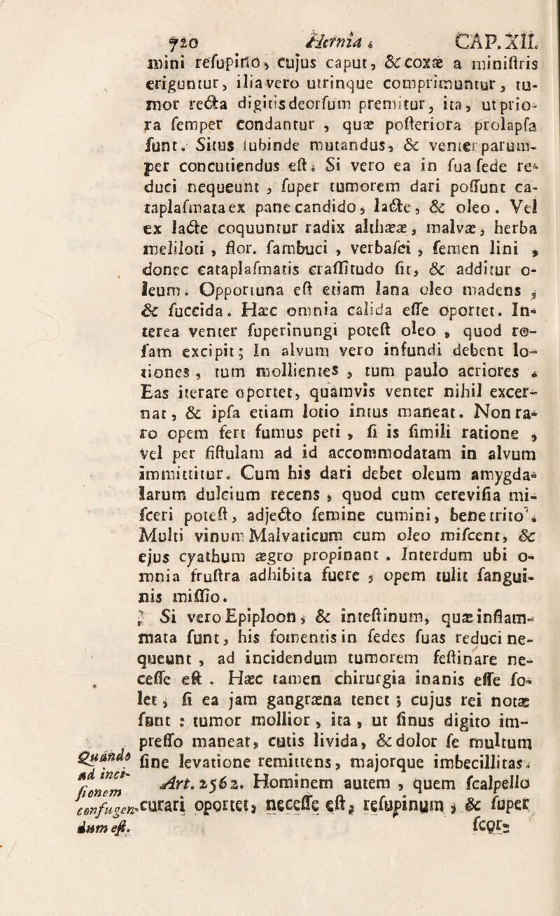 flo iictnia i, CAP.XIL mini refuplnoj cujus caput, & coxae a miniftris eriguntur, iliavero uirinque cotnpriinuniur, tu¬ mor re<^a digitisdeoifum premitur, ita, ut prio¬ ra femper condantur , quae pofteriora prolapfa funt. Situs iubinde mutandus, 6c venierparum¬ per concutiendus eft* Si vero ea in fua fede re^ duci nequeunt , fuper tumorem dari poffunc ca- tapiafmataex pane candido, ladle, Sc oleo. Vei ex lade coquuntur radix aliiisae, malvae, herba ineliloti , flor, fambuci , verbafci , femen lini ,, donec cataplafmatis craflitudo fit, & additur o- ieum. Opportuna eft etiam lana oleo madens , & fuccida. Hxc omnia calida elTe oportet. In- terea venter fuperinungi poteft oleo , quod ro- fam excipit; In alvum vero infundi debent lo¬ tiones , rum rDollienies , tum paulo acriores ^ Eas iterare oportet, quamvis venter nihil excer¬ nat, Sc ipfa etiam lotio intus maneat. Nonra-^ ro opem fert fumus peti , fi is fimili ratione , Vel per fiftulam ad id accommodatam in alvum immittitur. Gum his dari debet oleum amygda» larum dulcium recens , quod cum cerevifia mi- fceri poiefl, adjedto femine cumini, bene trito'. Multi vinumMalvaticum cum oleo mifcent, Sc ejus cyathum sgro propinant . Interdum ubi o- mnia fruftra adhibita fuere $ opem tulit fangui- xiis mififio. ^ Si vero Eplploon ^ Sc inteflinum, quas inflam¬ mata funt, his fomentis in fedes fuas reduci ne¬ queunt , ad incidendum tumorem feftinare nc- . ceffc eft . Hasc tamen chirurgia inanis effe fo- let, fi ea jam gangrasna tenet 5 cujus rei notae fsnc : tumor mollior, ita, ut finus digito im- preffo manear, cutis livida, & dolor fe multum Qumdd levatione remittens, majorque imbecillitas. Tem Hominem autem , quem fealpello pponetj neceffe cftj refupinum i Sc fapcK dnm efi, ICQf;