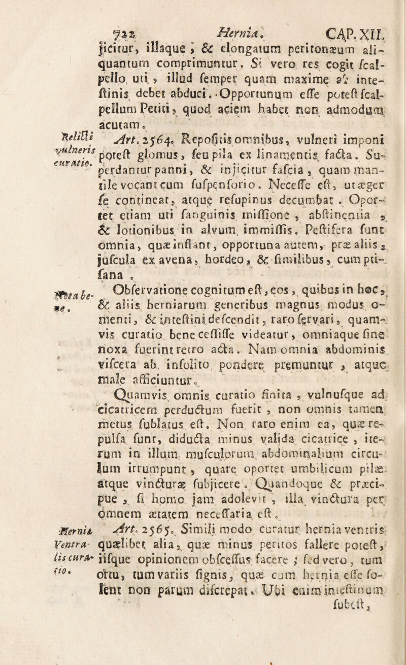 Hernlx. CARXIL jicitor, illaque i & elongaium peritoneum ali¬ quantum comprimuntur. Si vero res cogit fcal- peJIo, uti 9 illud femper quam maxime al inte- ftinis debet abduci. Opportunum eflTe poteftfcal- pellurii Petiti 2 quod aciem habet neo admodum acutam e XeliUt Anc 2$6^. Repolitis omnibus, vulneri Imponi poreH: glomus, feupila ex linamentis fadla. Su- €tiTAtt6» /*/*'' perdanfur panni, oc injicitur fafcia , quam man- jile vocanteum rufpcnforio. NecelTe ehi uteger fe contineat, atque refupious decumbar , Opor¬ tet etiam uti fanguinis mifiione , abftineniia 5 lotionibus in alvum, immiffis, Peftifsra fant omnia, quae inflant, opportuna autem, prx aliis ^ jufcula ex avena, hordeo, 6c fimilibus, cumpd- fana . O^lc^vatione cognitumefl,eos, quibus in hoc3^ ^ aliis herniarum generibus magnus modus o- menti, ^inteflinsdercendii, rarof^rvari, quam«. vis curatio beneccflfilfe videatur, omniaque flne noxa fuerint retro aCta. Nam omnia abdominis, ' vifeera ab. infolito pondere premuntur , atque, male afliciuntur»,. Quamvis, omnis curatio flnira , vulnufque ad cicatricem perdudfuni fuerit , non omnis tamen metus fublatus eft. Non raro enim ca, qus re» pulfa funr, didudla minus valida cicatrice , ite¬ rum in illum mufculprum. abdomitialium circu¬ lum irrumpunt , quare oportet umbilicum pils. atque vindurae fubjicere , Qiandoque & prj^ci- pue 9 fl hpmo jam adoievh ilia, vintStura per omnem «tatem nectffaria cft,, •mernli Simili modo caratur hernia ventris Ventru- quaflibet alia,, quee minus peritos fallere poteff, iis curA-Y\{c^\xt opinionem ohfceirus facere ,* fed vero, tum ortu, tumvariis fignis, quse cum hernia elfe fo- lent non parum difcrcpai, Ubi euimimertinum fubefl,