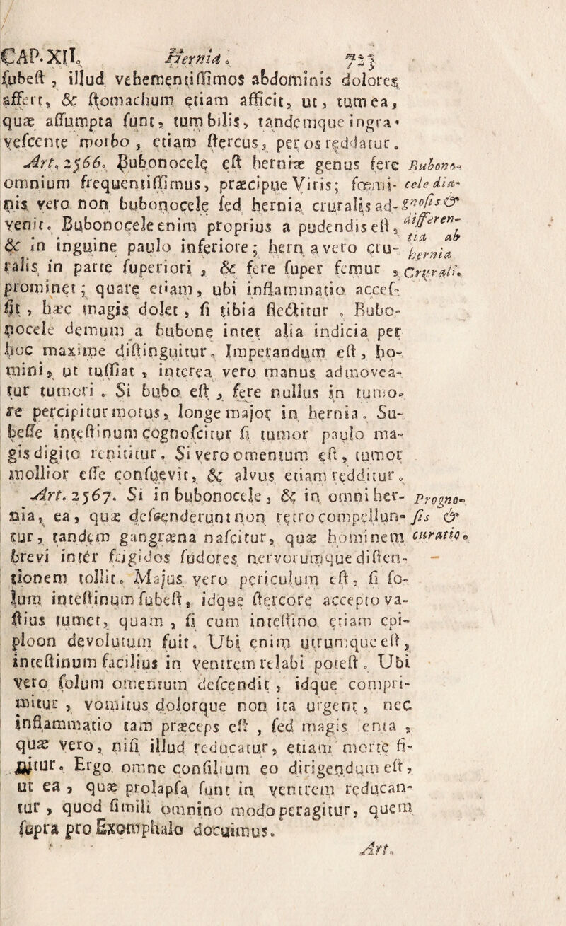 l CAP*XIL (ubeft , illud veliementi(limos abdominis dolore^ affert, Sc li^omachum^ etiam afficit, ut, tamca, quas affumpta funt^ tumbilis, tandcinque ingra* yefcente moibo , etiam ftercus, per os reddatur. z^66o_^ ^ubonocele eO: herniae genus fere Euhon^^. omnium frcquentiffimus, praecipue Viris; {ai'pi{v celedici* nis. vero non buborjocele fed hernia cruraUs venit, Bubonoceleenirn proprius a pudendiseh xn inguine paulo inferiore; hern aveto cru- raiis in parte fuperiori , & fere fupef femur xCri^rstlu. prominet; quare ct«am, ubi inflammatio accef-. fit , hsec magis dolet , fi tibia fleiffitur » Bubo- ^ocele demum a bubone inter alia indicia per hcc maxime djfiinguitur. Imperandum efi, ho», mini, gt luffiat , interea vero manus admovea¬ tur tumeri . Si bubo eft , fere nullus in tunio^ fe percipiturmotus, longe major in hernia» S\i~ befie inteftinum cognofeityr fi tumor paulo ma- gisdigite renititur. Si vero omentum cTt, tumor mollior ede confuevit, ^ alvus etiam redditur 3567. Si in bubonocck 3 ^in omniher- Progno-^ nia,^ ea, qose deffi^enderuntnon retrocompellun-& tur, tandem gangrama nafeitur, quse horni netu brevi inkr fdgidos fudores ncrvoiumquedirTen- - tjoneni tollit, Majus yero periculum tft, fi fo- ium intefiinum fubefi:, idque fiercore accepto va- fiius lumer, quam , fi cum intefiino. epi- ploon devoiiitmn fuit, Ub| enim utrun;qucefij inteftiflufn facilius in ventrem relabi potefi , Ubi vero folum omentum dcfcendic , idque compri¬ mitur , vomitus dolorque non ita urgent, nec inflammatio tam prteceps eB , fed magis U:nta , qu^ vero, nifi illud reducatur, etiam morte fi- jjjtur. Ergo omne confilium eo dirigendum eft, ut ea j quas prolapfa fqnt in, ventrem reducan¬ tur , quod fimiU omnino mod,operagitur, quem (apra pro Exomphalo docuimus» ArL \