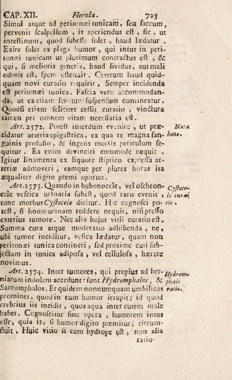 ! GAP.XII. Hernia» 725^ ! Simul arqoe ad perircn£Eitunicam, feu faecum^ pervenit fcalpellom , is aperiendos eft , lic , oc inreftinum, quod fubede folet , haud laedatur Exire folec ex plaga humor , qui intus in peri- tona?! tunicam ut plurimum contra6i:us eft , & qui, /i melioris generis, haud lividus» aut mali odoris cft, fpem olletiuir. Cererum haud quid- i quam novi curatio requirit * Semper incidenda left periionasi tunica. Fafcia vero accommodan¬ da, ut eaetiair ferotun furpetifum contineatur* Qiiodii etiam feliciter ceffit. curatio , vinctura tamea per omnem vitam neceffaria ed. 2572. Poreh interdum evenire ^ ut prae- cidator arteriaepigaftrica, ex qua re magnafan» hme» guinis profufio , & ingens mortis periculum fe- quitur . Ea enim devinciri commode nequit , Igitur linamenta ex liquore ftlptico expreffa ar- lerias admoveri , eamque per plores horas ita sequaliter digito premi oportet. -^r/.3573. Quando in bubonocele, velofcheoti* cyfioce^ cele vefcica urinaria fubefl, quod raro evenit , i e cur £unc iv.oxhu^CyfloceU dicitur. H'C cognofei po^ tio ^ £eft, fi homo urinam reddere nequit, nifipreHo exterius tumore. Nec alia hujus vitii curatio ed* Summa cura atque moderatio adhibenda , ne, ubi tumor inciditur, vefica liedatur, quam non, periconsei tunica contineri, fed proxime cuti fab- iedlam in tunica adipofa , vel celiulofa , haerere novimus. Inter tumores, qui propius ad niarum indolem accedunt r fuot Hydromyhalos, & phali Sarcoinphalos. Et quidem nonnumquam umbilicus rm9<>] prominet, quod in eum humor irrupit; id quod crebrius ns incidit, quos aqua inter cutem male habet. Ccgnofcltur fine opera > humorem intus eflTc, quia is, fi humor digito premitur, circum' fiuil , Huic viiio fi cum hydrope c/t , non alia ratio^