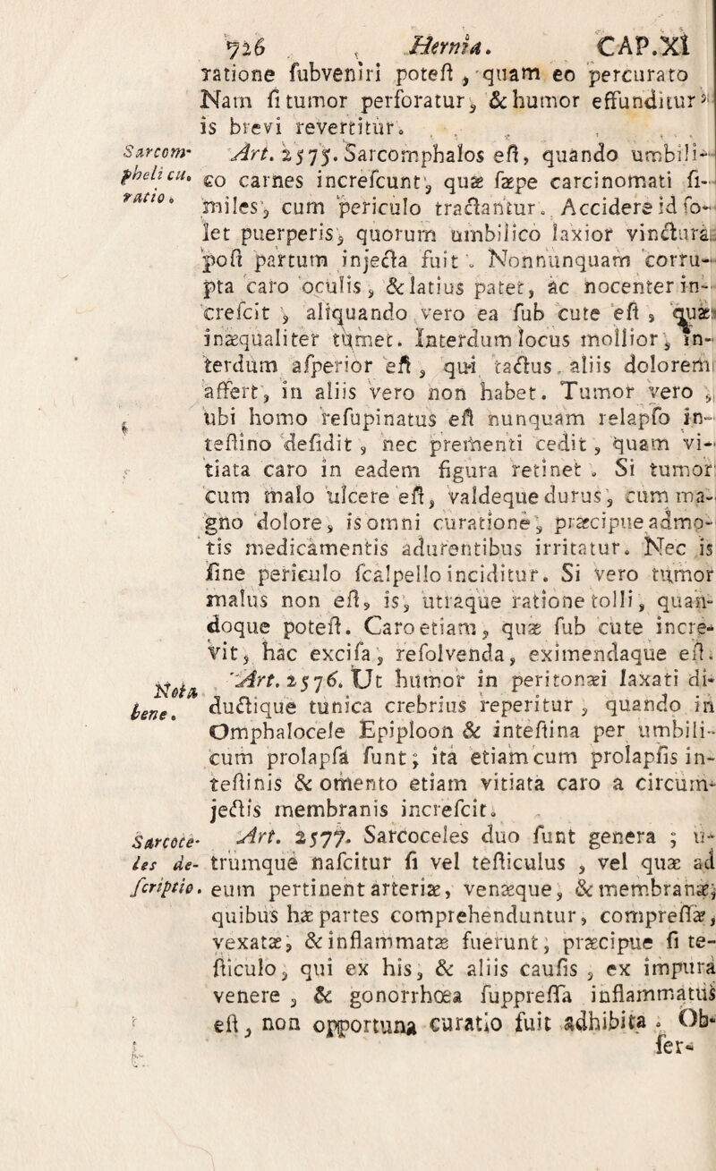 Herma. CAP.Xl ratione fubvenlri poteft,'qiiam eo 'percurato Nam fitumor perforatur^ humor effunditur is brevi revertitur. , , . , S!xrtom- 2575. Sarcomphaios eff, quando umbili~- fhelicH. gQ carnes increfcunt ^ quK f^pe carcinomati fi-^ cum periculo tractan'mr. . Accidere id fol¬ let puerperis5 quorum umbliico laxior vindurat 'poff partum inje<ffa fuit . Nonnunquam corru¬ pta caro oculis s Alatius patet, ac nocenter in-- 'crefcit ^5 aliquandovero ea fub cute ‘eft s inkqualiter t\met. Interdum locus molliores In¬ terdum afperior eff 3 ta(ffus -aliis doloremr affert, in aliis Vero non habet. Tumor vero ,i ubi homo Vefupinatus eff nunquam relapfo in»' teffino'defidit 3 nec prementi cedit , quam vi¬ tiata caro in eadem figura retinet . Si tumor* cum rnalo ulcere eff, Valdeque durus, curn ma-. gno 'dolore, is omni curatione, praecipue admo¬ tis medicamentis adurentibus irritatur. Nec is Iine periculo fcalpelloinciditur. Si vero tumor malus non eff, is, utraque ratione tolli, quan¬ doque poteff. Caro etiam, quae fub cute incre¬ vit, hac excifa, refolvenda, eximendaque eil. , 'lArt, humor in peritonei laxati di- dudique tunica crebrius feperitur , quando in Omphalocele Epiploon &: inteftina per umbili¬ cum prolapfa funt; ita etiamcum prolapfis in- teffinis & omento etiam vitiata caro a circum- jecffis membranis increfeit. lArt, 2577. Sarcoceles duo funt genera ; u* les de- triimque nafeitur (\ vel tefficulus , vel quae ad feriptiQ, Qiixxi pertinent arteriae, venseque, membrantei quibus hae partes comprehenduntur, compreffsr, vexatae, & inflammatae fuerunt; praecipue fi te- fficulo, qui ex his, & aliis caufis , ex impura venere , gonorrhoea fuppreflTa inflammatu^ efl, non opiportunji curatio fuit adhibita . Ob« fer« lene. SArcdce' h