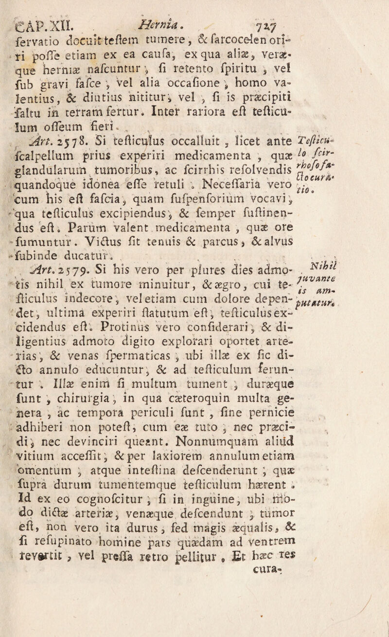 €AP. xn. Hernia, 7 2,7 ^ fervatio clocuitteflem tumere , & farcocden orP • ri pofTe etiam ex ea caufa, ex qua aliae, ver^* que hernia: nafcuhtur > fi retento fpiritu , ve! fub 'gravi^ fafce , Vel alia occafione ^ homo va¬ lentius, & diutius 'nititur, vel , fi is pr^cipiti ‘faltu in terram fertur. Inter rariora efl tefticu- Ium ofTeum fieri. . Si tefiicqius occalluit , licet ante Teflhu^ fcalpellum prius experiri medicamenta , qux slandularum tumoribus, ac fcirrhis refolvendis 1 ^ ‘ ^ iw T ' oT tXO Ct4T^i>* quandoque idonea ene retuli . Neceliana vero ^ cum his efl fafcia, quam fufpenforium vocavi', ‘‘qua tefiiculus excipiendus’, femper fiifiinen- dus efi. Parum valent medicamenta , quse ore 'fumuntur. Vidus fit tenuis & parcus, dcalvus ^*fubinde ducatur» . ^ 2579. Si his vero per plures dies admo- , tis nihil ex tumore minuitur, dcsegro, cui lliculus indecore ', vel etiam cum dolore 'det, ultima experiri flatutum efi, tefticulusex-» Cidendus efl'. Protinus vero confiderari, di¬ ligentius admoto digito explorari oportet arte¬ rias', & venas fpennaticas , ubi ill^ ex fic di- flo annulo educuntur; dc ad tefiiculum ferun¬ tur . Illae enim fi multum tument ; duraeque funt , chirurgia , in qua c^teroquin multa ge¬ nera , ac tempora periculi funt , fine pernicie adhiberi non potefi, cum eae tuto , nec prtsci- di; nec devinciri 'queant. Nonnumquam aliud vitium acceffit, &per laxiorem annulum etiam omentum , atque intefiina defcenderunt ; quae fupra durum tumentemque tefiiculum haerent » Id ex eo cognofcitur , fi in, inguine, ubi nib- do diifice arteria, venaeque defcendunt ; tumor efl, non vero, ita durus, fed magis «qualis, ^ fi refupinato homine pars qu«dam ad ventrem tevftrtit , vel prefiTa retro pellitur « Et b«c res , cura-