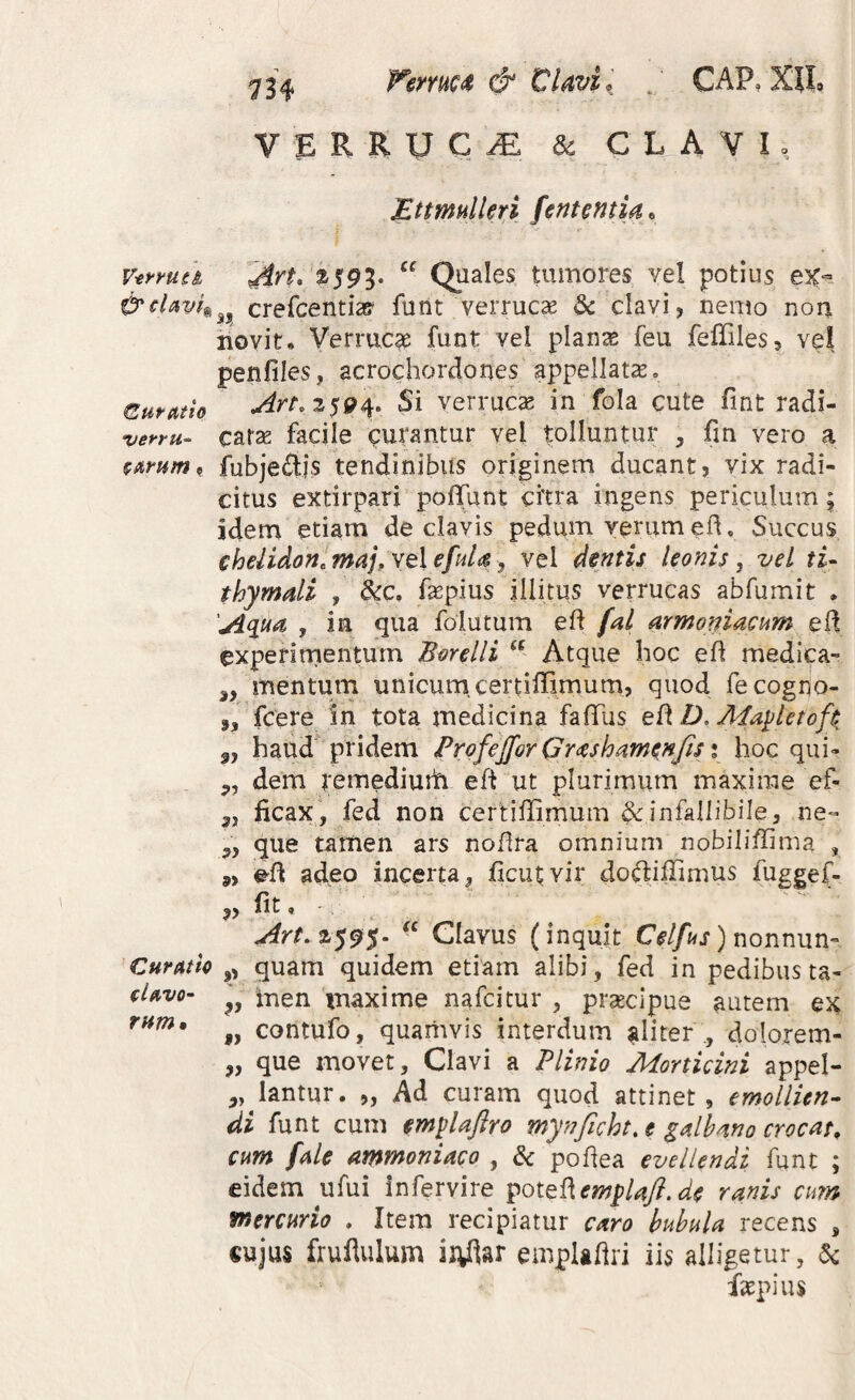 Femcit & Clavi,_ . CAP, XH, VERRUCA & CLAVI, Ettmulleri fententia, V-errutl ^cUvf^ Curatio verru^ %iimm ? Curmo U^vo-‘ rnm» AYt. %19%^ Quales tumores vel potius a, crefcentias* funt verrucae dc clavi, nemo nou novit. Verruca funt vel plan^ feu fefliles, vel penfiles, acrochordones appellatae, 25194. Si verrucae in fola cute fint radi¬ catae facile curantur vel tolluntur , fm vero a fubjedlis tendinibus originem ducant, vix radi¬ citus extirpari poflTunt citra ingens periculum 5 idem etiam de clavis pedum yerumed. Succus chelidon, majp Yt\ efuU ^ vel dentis leonis ^ vel tU thymdi , &c, fepius illitus verrucas abfumit • 'A(iua , in qua folutum ed fal armoniacum ed experirnentum Borelli Atque hoc ed medica- 3, mentum unicum, certidimum, quod fecogno- 3, fCere in tota medicina fadiis ed D. Afa^letofi 3, haud pridem Profejfor Gr<eshamenfis i hoc qui- dem remediuth ed ut plurimum maxime ef- 3, ficax, fed non certiffimum & infallibile, ne- „ que tamen ars nodra omnium nobilidima , 9, ed adeo incerta, ficu^vir doftiffimus fuggef- ,, fit 4 2595. Clavus (inquit ) nonnun- „ quam quidem etiam alibi, fed in pedibusta- 3, men maxime nafeitur , prsecipue autem ex ,, contufo, quamvis interdum aliter ., dolorem- „ que movet. Clavi a Plinio Morticini appel- „ lantur. ,, Ad curam quod attinet, emollien^ di funt cum m^UJiro mynficht,e gdhano crocat, cum fde ammoniaco , & podea evellendi funt ; eidem ufui infervire ^ot^^em^Uft.de ranis cim mercurio . Item recipiatur caro bubula recens , «ujus fruflulum ii^dar empladri iis alligetur, ac fatpius