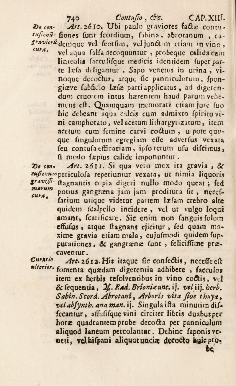con- Art.zSxo* Ubi paulo graviotes fadice contu- sufiona fiones funt fcordium, fabina, abrotanutn , ea- dem que vel feorfim, veJ jandtun eiiam in vino? vel aqua falfa decoquuntur , probeque c&lidacani linteolis facculifque medicis identidem fuperpar¬ te laefa diligantur . Sapo venetus in urina » vi¬ noque decorius, atque Tic panniculorum, fpon- giasve fubficlio parti applicatus, ad digeren¬ dum cruorem intus harentem haud parum vehe¬ mens eft. QjJamquam memorari etiam jure fuo hic debeant aqua calcis cum admixto fpiritu vi¬ ni camphorato, vel acetum liihargyrizatum, item acetum cum femine carvi codum , u pote quo¬ que hngulorum egregiam elfe adverfus vexata feu coniufa efficaciam, ipfo rerum ufu difeimus» fi modo faepius calide imponuntur. Tie em» Art, 2611. Si qua vero mox ita gravia , ^ af«/5’o??«wp£riculofa reperiuntur vexata, ut nimia liquoris gravi,//!- ffagnantis copia digeri nullo modo queat ; fed potius gangrtena jam jam proditura fit , nccef- farium utique videtur partem larfam crebro aire quidem fcalpello incidere , vel ut vulgo loqui amant, fcarificare. Sic enim non fanguis folum effufus , atque ffagnans ejicitur , fed quam ma¬ xime gravia etiam mala, cujufmodi quidem fup» purationes, Sc gangraena: funt , felicifilme pra?« caventur. curwio Art»26iz»His itaque fic confetfiis, neceffeell Hlterior, fomenta quaedam digerentia adhibere , facculos item ex herbis refolventibus in vino coibis, vel & fequentia, Rad. BrionU unc, i j. velVi], herh, Sabin.Scord, Abrotoni ^ Arboris vita five thuya^ velabfymh.anaman.V]» Singulaiffa minuiirndif- fecantur, afFufifque vini circiter libris duabus per horae quadrantem probe decoda per panniculum aliquod laneum percolantur. Dehinc faponisve¬ neti, velkirpani aliquot unci^ decodo huieprj^^
