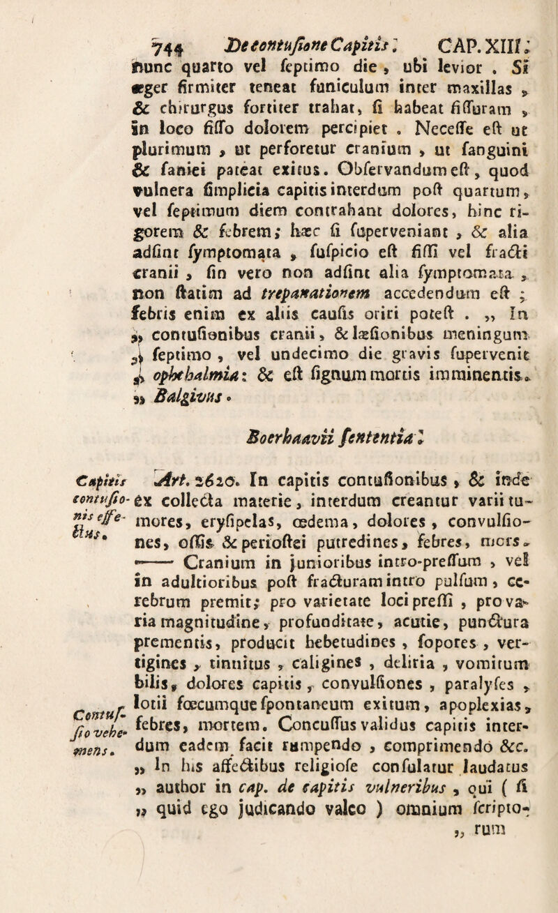 Cetphir emtufio- nis ejfe- Hhs» Ceniuf* Jio vehe- onens» 744 De eontujione Caphh; C AP. XIH; ihunc quarto vel fepdmo die , ubi levior . S« icger firmiter teneat funiculum inrer maxillas , & chfrurgus fortiter trahat, fi habeat fiflTuram ^ in loco fiflTo dolorem percipiet , Neceffe eft ut plurimum , ut perforetur cranium , ut fanguini & faniei pateat exitus. Ohfervandumeft, quod vulnera fimplicia capitis interdum poft quartum > vel feptimum diem contrahant dolores, bine ri¬ gorem & fwbrem; hasc fi fupervenianc > 6c alia adfinr fymptomaia , fufpicio eft fifli vel fradli cranii , fio vero non adfint alia fymptomata , non ftatim ad trepafeatianem accedendum eft ; febris enim ex aliis caufis oriri poteft . „ In contufionibus cranii, &I$fionibus meninguniv fepiimo , vel undecimo die gravis fupervenit jP o^balmUi dc eft fignummortis imrainentisa. 9) Bdgivus» BoerhaavU fentential Aft, 2^20. In capitis contufionibus» & inefe ex colleda materie, interdum creantur variitu« mores, eryfipclas, oedema, dolores, convulfio- nes, ofijs. perioftei putredines, febres, mers» — Cranium in junioribus incro-preftum , vel in adultioribus poft fratfturam intro pulfum, ce¬ rebrum premit,* pro varietate lociprefii , pro va^ riamagnitudine, profunditate, acutic, punt^ura prementis, producit hebetudines, fopores , ver¬ tigines y tinnitus , caligines , deliria , vomitum bilis, dolores capitis, convulftoncs , paralyfes , lotii foecumqucfponlaneum exitum, apoplexias, febres, mortem. Concuftusvalidus capitis inter¬ dum eadem facit rumpendo , comprimendo &c. )> In hiS affet^ibus religiofe confulatur laudatus ,> auihor in ca^, de eapitis vulneribus , qui ( fi quid ego judicando valeo ) omnium Icripto- „ rum