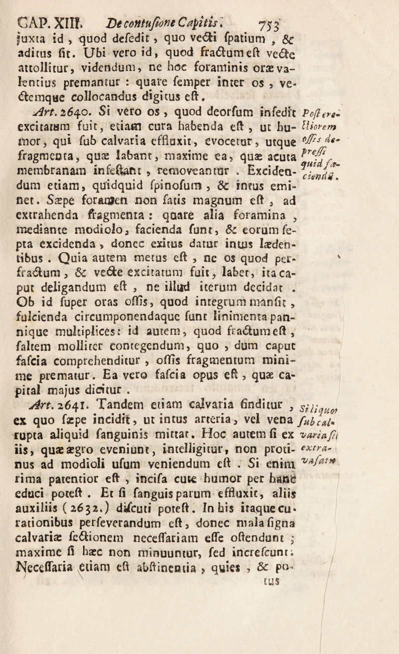 GAP. XIII» Dt contufione Capitis l 75 ^ foxta id , quod defedit, quo ve<Si fpatium , Sc adi rus ilr. Ubi vero id, quod fradiumeft ve€te attollitur, videndum, ne hoc foraminis oras va¬ lentius premantur : quare femper inter os , ve- «ffeiTjque collocandus digitus eft. ^rt.16^0. Si vero os, quod deorfum infedlt Pofiers- excitatam fuit, etiam cura habenda ell , ut bu- Altorem mor> qui fub calvaria effluxit, evocetur, utque fragmenta^ qute labant, maxime ea, quas acuta membranam infeftaftt , removeantur . Exciden- ^XndT dum etiam, qUidquid fpinofurrt, 6c intus emi¬ net . S^pe foramen non fatis magnum eft , ad extrahenda fi:agmenta : qnare alia foramina , mediante modiolo, facienda funt, &c eorumfe- pta excidenda , donec exitus datur intus lasden- tibus . Quia autem metus eft , ne os quod per- ' fradfum, & vcd:e excitatum fuit, labet, ita ca¬ put deligandum eH: , ne illud iterum decidat , Ob id fuper oras oflis, quod integrum manfu , fulcienda circumponendaque funt linimenta pan¬ nique multiplices: id autem, quod fradiumeft , faltem molliter contegendum, quo , dum caput fafcia comprehenditur , oflls fragmentum mini¬ me prematur. Ea vero fafcia opus ell, quse ca¬ pital majus dicitur . y#rf. 2641. Tandem etiam calvaria finditur , siiiquo? ex quo fxpe incidit, ut intus arteria, vel rupta aliquid fanguinis mittat. Hoc autem fi ex varia fi iis, qu*aegro eveniunt, Intelligiiur, non proti- nus ad modioli ufum veniendum cft . Si enim rima patentior eft , incifa cute humor per hant! educi poteft . Et fi fanguis parum effluxit, aliis auxiliis (2632.) difcuti poteft. In bis itaquecu- rationibus perfeverandum eft, donec nialafigna calvaria: fedionem necelTariam efle oftendunt ,• maxime fi haec non minuuntur, fed increfcunt; Necefiada ^etiam eft abftincntia , quies , & pu^