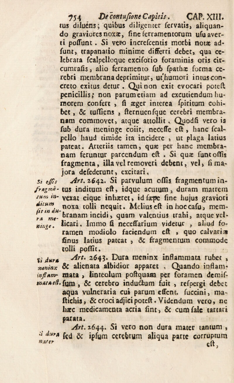 ^54 contujione Caditis. CAP. XIII. tus dilu6ns; quibus diligenter fervatis,^aliquan¬ do graviores noxae, fine ferramentorum ufu aver¬ ti poffunt. Si vero increfceniis morbi notae ad- funt, trapanaiio minime differri debet, qua ce¬ lebrata fcalpelloque exciforio foraminis oris cir- cumralis, alio ferramento fub fpathac forma ce¬ rebri membrana deprimitur, uf humori intus con¬ creto exitus detur. Qui non exit evocari poteft penicillis,* non parumetiam ad excutiendum hu^ inorem confert , fi ager interca fpiritum cohi¬ bet , tuffiens , fternuenfque cerebri membra¬ nam commovet, atque attollit ^ Quodfi vero is fub dura meninge coiit, neceffe eft , hanc fcal- pello haud timide ita incidere , ut plaga latius pateat. Atteriis tamen, quae per hanc membra¬ nam feruntur parcendum eft . Si quas funtoflfls fragmenta, illaveiremoveri debent, vel, hma¬ jora defederunt, excitari. St ojjts Art, 2^42, Si parvulum oflfis fragmentum in- frftgme- tus indituin eft, idque acutum, duram matrem ium in- vexat eique inhaeret, id faspe fine hujus graviori noxa tolli nequit. Melius eft inhoccafu, mem- ra, me- branam incidi, quam vaknuus trahi, atque vel- Ikari. Immo fl neceffariuni videtur , aliud fo¬ ramen modiolo faciendum eft , quo calvaria Snus latius pateat , fragmentum commode tolli pofTic. M durtL -^^^* 2^43* racninx inflammata rubet , meninx 5c alienata albidior apparet , Quando inflam* mata , linteolum poftquaoi per foramen demif- i»4/^f//.funi, cerebro indudum fuit , refpergi debec aqua vulneraria cut parum effent. fuccini, ma- ftichis, &crociadjicipoteft. Videndum vero, ne haec medicamenta acria fine, 6c cum faie tartari parata. Art. 2644. mater tantum , dtsra (gd ^ ipfum cerebrum aliqua parte corruptum eft, n.nfer