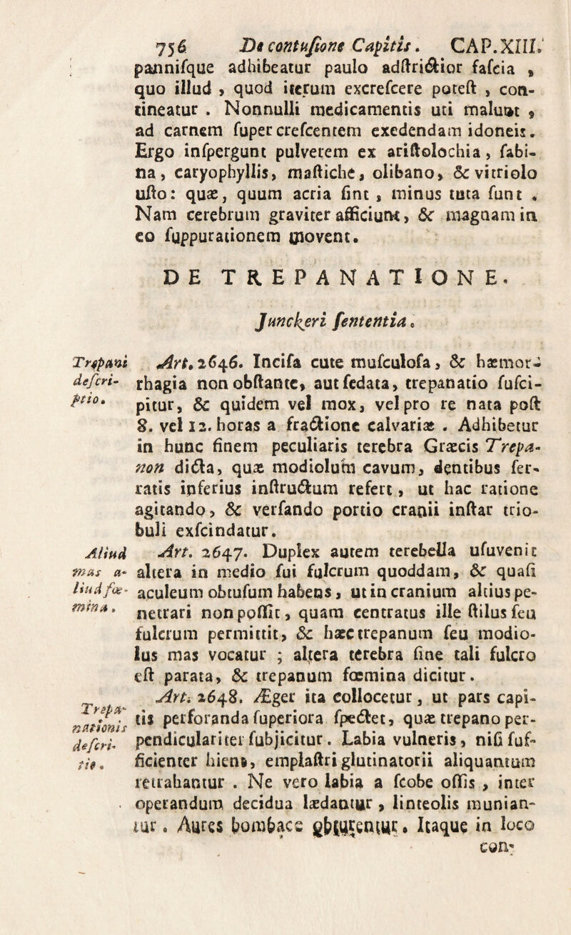 Trspant, defcri- ftio» Aliud mms a‘ liud fos' minu. TrspiH’- na^tonis de:feri- ti». 756 Di contufione Capitis, CAP.XHL paiinifque adhibeatur paulo adftrid^ior fafeia » quo illud > quod iicruui excrefeere poteft , con¬ tineatur . Nonnulli medicamentis uti malut»t 9 ad carnem fupercrefeentem exedendam idoneis. Ergo infpergunt pulverem ex ariftolochia, fabi- na, caryophyllis, maftiche, olibano» Scvitriolo uHo: quas, quum acria fint , minus tuta funt . Nam cerebrum graviter afficiunt, 6c magnam in co fuppuraiionem oiovent, DE TREPANATIONE. jHnckeri fententia^ 2^46. Incifa cute mufculofa 5 haemor¬ rhagia non obftantc» autfcdata, trepanatio fufei- pitur, & quidem vel mox, vel pro re nata poft 8. vel 12. horas a fra61:ionc calvarias . Adhibetur in hunc finem peculiaris terebra Gr£Ecis Trepa- non dida, qux modiolum cavum, dentibus fer¬ ratis inferius inftrutftum refert, ut hac ratione agitando? & verfando portio cranii inftar trio- buli exfeindatur. Art- 2647. Duplex autem terebella ufuvenir altera in medio fui fulcrum quoddam, 6c quafi aculeum obtufum habens, ut in cranium altius pe¬ netrari nonpoffic, quam centratus ille ftilusfeu fulcrum permittit, <5c hasctrepanum feu modio¬ lus mas vocatur ; aljtera cerebra fine tali fulcro eff parata, 6c trepanum foemina dicitur. Art, 2648. AEger ita collocetur, ut pars capi¬ tis perforanda fuperiora fpedlet, quas trepano per¬ pendiculari tei fubjicitur. Labia vulneris, niGfuf- ficienter hiena, emplaflri glutinatori! aliquantum retrahantur . Ne vero labia a fcobe offis , inter operandum decidua ludantur, linteolis munian* lur. Aures bombaes Itaque in loco