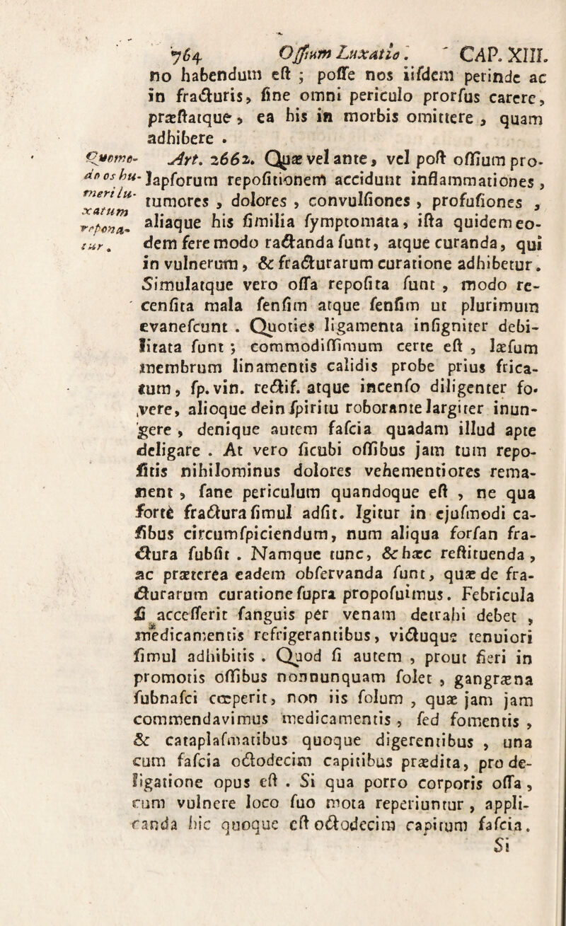 7^ meri lu¬ xatum repenti- i ur ^4 Ojftnm LuxAtid' CAP. XIIL no habendum eft ; poffe nos iifdcm perinde ac in fra<£i:uris> fine omni periculo prorfus carere, prxfiaique > ea his in morbis omittere , quam adhibere . omtm- ^rt, 2662. Quas vel ante, vel poft oflTurapro- Japforura repofitionem accidunt inflammationes, tumores , dolores , convulfiones , profufiones , aliaque his fimilia fymptoniata, ifta quidem eo¬ dem fere modo radtand a funt, atque curanda, qui in vulnerum, & fradlurarum curatione adhibetur. Simulatque vero offa repofita funt , modo re- cenfita mala fenfim atque fenfim ut plurimum evanefeunt . Quoties ligamenta infigniter debi¬ litata funt ; commodiflfimum certe eft , Isefum membrum linamentis calidis probe prius frica¬ tum, fp.vin. re di f. atque incenfo diligenter fo- .vere, alioque dein fpiriiu roborante largirer inun¬ gere , denique autem fafeia quadam illud apte deligare . At vero ficubi offibus jam tum repo- fitis nihilominus dolores vehementiores rema¬ nent , fane periculum quandoque efl , ne qua fort^ fradurafimul adflt. Igitur in ejurmodi ca- fibus circumfpiciendum, num aliqua forfan fra- €lura fubfit . Namque tunc, Schxc reftituenda, ac praeterea eadem obfervanda funt, quae de fra- durarum curatione fupra propofuimus. Febricula ij acceflerit fanguis per venam detrahi debet , medican^entis refrigerantibus, viduque tenuiori fimul adhibitis . Quod fi autem , prout fieri in promotis oflibus nonnunquam folet , gang^^ena fubnafei cerperit, non iis folum , quae jam jam commendavimus medicamentis , fed fomentis , & cataplafmaiibus quoque digerentibus , una cum fafeia ododecim capitibus praedita, prode- ligatione opus efl . Si qua porro corporis olTa, rum vulnere loco fuo mota reperiuntur , appli¬ canda hic quoque cflododccira capitum fafeia. Si