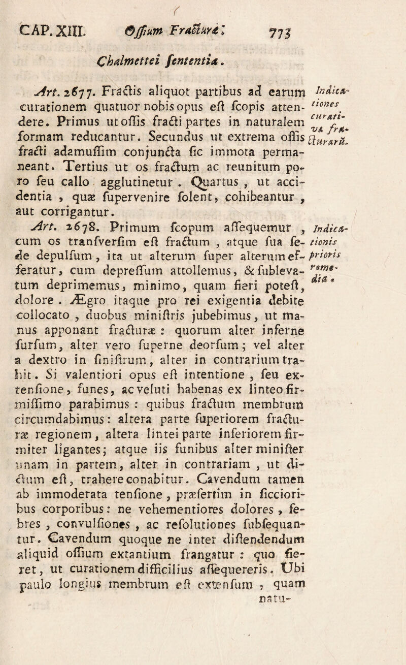 CAP.Xill. Bjpum FraUuvil 771 Chalmettei fentsntia. aliquot partibus ad earum curationem quatuor nobis opus eA fcopis atten- dere. Primus utoflis fradi partes in naturalem formam reducantur. Secundus ut extrema offis fracii adamuffim conjun£^a fic immota perma¬ neant. Tertius ut os fradum ac reunitum po^ To feu callo agglutinetur . Quartus , ut acci¬ dentia , qu2E fupervenire folent, cohibeantur , aut corrigantur. Art. 2678, Primum fcopum aHTequemur , indie^i- cum os tranfverfim efl fraftum , atque fua fe- tionis de depulfum, ita ut alterum fuper alterumef~ feratur, cum depreffium attollemus, &fubleva- tum deprimemus, minimo, quam fieri poteff, dolore . JE^gro itaque pro rei exigentia debite collocato , duobus miniflris jubebimus, ut mag¬ nus apponant frafluras : quorum alter inferne furfum, alter vero fuperne deorfum; vel alter a dextro in finiftrum, alter in contrarium tra¬ hit . Si valentiori opus efl intentione , feu ex- tenfione, funes, acveluti habenas ex linteofir- miffimo parabimus : quibus fradum membrum circumdabimus: altera parte fuperiorem fraflu- rx regionem, altera lintei parte inferiorem fir¬ miter ligantes; atque iis funibus alterminifter unam in partem, alter in contrariam , ut di- ^um efi, trahere conabitur. Cavendum tamen ab immoderata tenfione , prsefertim in ficciori- bus corporibus: ne vehementiores dolores , fe¬ bres , convulfiones , ac refolutiones fubfequan- tur. Cavendum quoque ne inter difiendendum jiliquid offium extantium frangatur ; quo fie¬ ret, ut curationem difficilius afiequereris. Ubi paulo longius membrum e fi extenfum ? quam natu-