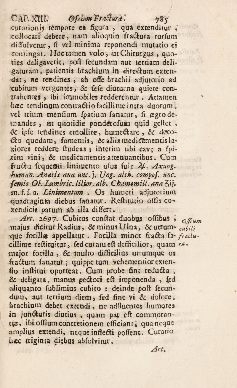 CAP.aif:* faturi: __ curationis tempore ea ffgura , qua extenditur l collocari debere, nam alioquin fradlura rurfum diffolvetur, n ve! minima reponendi mutatio ei contingat. Hoc tamen voIo', ut Chirurgus, quo¬ ties deligaverit, poft fecundam aut tertiam deli¬ gaturam , patientis brachium in diredum exten- ' dat, ne tendines , ab ofife brachii adjutorio ad cubitum vergentes, & fefe diuturna quiete con*- trahentes ? ibi immobiles redderentur . Attamen hxc tendinum eontra6lio facillime intra duorum , vel trium raenfium fpatium fanatur, fi tegrode¬ mandes , ut quotidie ponda:ofa®:i quid geftet , Sc ipfe tendines emollire, humedare , & deco¬ lo quodam, fomentis, 6caliismedid^mentisla¬ xiores reddere ftudeas 5 ittrerim tibi cave a fpi- riai vini , & medicamentis attenuantibus. Cum frudu feque»ti linimento ufus fuis Axung, 43Hman. Anatis ana unc. |. Ung. alth, compf, unc, femis Qh, Lnmhric, lilisr, alb, ChamsmUL ana 3i j- m.f.f. a. Linimentum . Os humeri adjutorium <|uadraginta diebus fanatur. Reftitutio oflls co^ xendicis parum ab illa differt. Art. 7,697. Cubitus conftat duobus offibuS , majus dicitur Radius, Geminus Ulna, (Scutram- cubtU tjue focill» appellatur. Pocilla minor frada fa- ftdin- cillime reftituitar, fedcuratueft defficiiior, quam major focilla , & multo difficilius utrumque 0$ fra<3:um fanatur; quippe tum vehementiorexren- lio inftitui oporteat. Cum prgbe fine reduda , <8c deligata, manus pedlori eft imponenda , (ed aliquanto fublimius cubito 2 deinde poff fecun¬ dum, aut tertium diem, fed fine vi & dolore, brachium debet extendi, ne adfluentes humqres in jun(9:uris diutius , quam pa|; eff commoran¬ tes, ibioffiumconcretionem efficiant* quaneque amplius extendi, neque infle(5ti poffent. Curatio liaec triginta diebus abfolvitur, Art^^