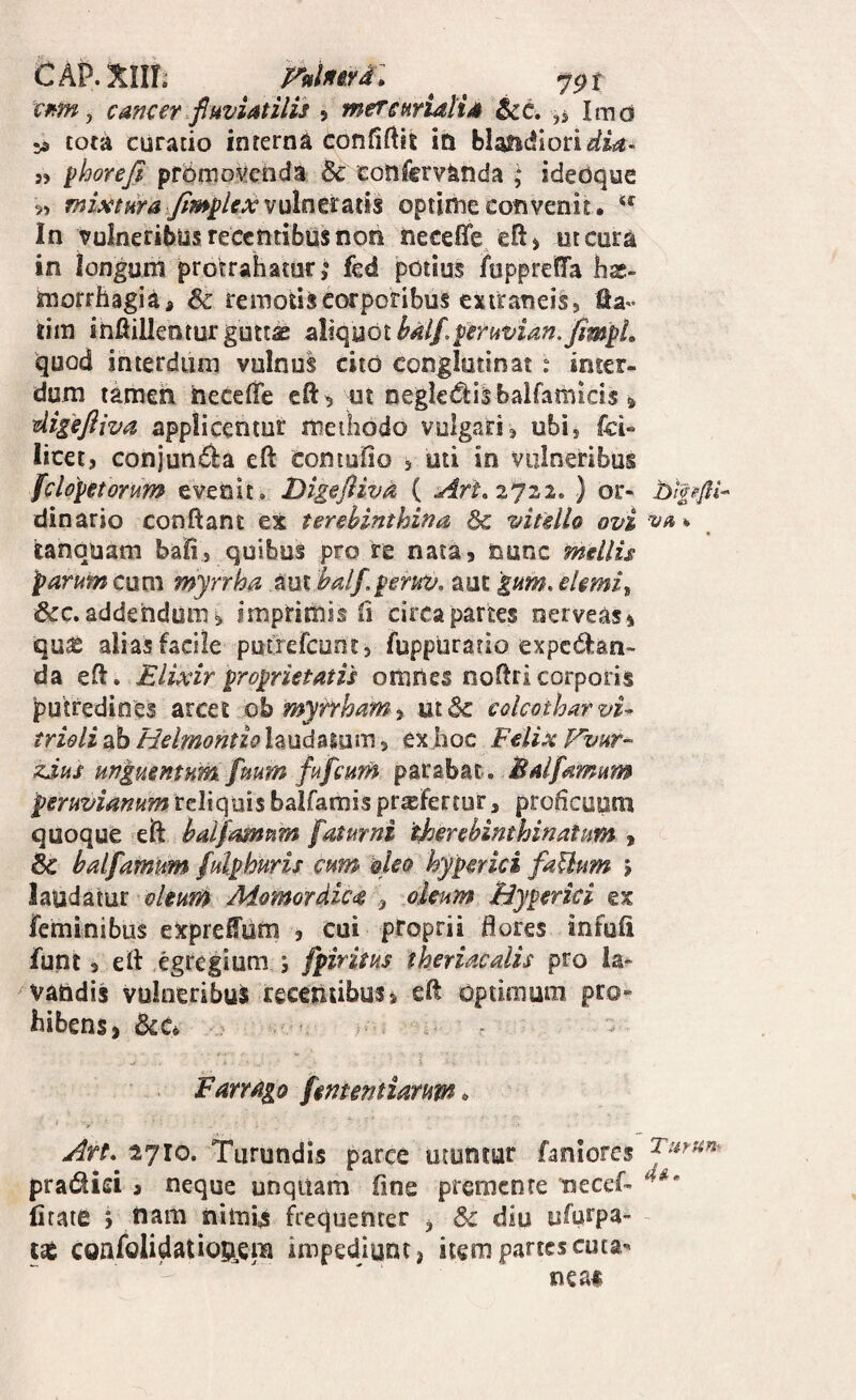 CAP.xim nimi: ^ cnm, cancer fluviatilis 5 mercwidlia &c. ,s Imd sa tota curatio interna confiftit in bIaiic!lori<^i4- phoreji promo^^cnda 5c cotifervanda ; idebque 5> miAttHraxfimplexvulntiiSitli optime convenit. In vulneribus recentibus non neceffe efi^ ut cura in longum protrahatur >* fed potius ftippreffa has- morrhagiai 6c remotis corporibus extraneis, fta- tim inftillenturgutt^ sllquothalf.peruvian./impL quod interdum vulnus cito conglutinat : inter¬ dum tamen hece& cft^ ui negkdlilbalfamicis» ^igefliva applicentur meiliodo vulgari, ubi, fol¬ licet, conjunda eft Coniufio , uti in vulneribus fclopetorum evenit. Dige/livd ( Art^zjzi., ) or- bipfil- dinario conflant ex terebinthina 6c vitello ovi va * tanquam baii, quibus pro re nata, nunc mellis parum cum myrrha aut bdf,peruv, aut gum, ehmi^ &c.addendum^ imprimis fl circapartes nerveas, quas alias facile putrefeunt, fuppurario expcdfan- da efl. Elixir proprietatis omnes noflri corporis putredines arcet iob myrrham, ut 6c colcothar vi^ trieli ab Helmontio laudaium, ex hoc Felix Vvur^ zjus unguentum fuum fufeum parabat. Balfamum peruvianum reliquis balfamis prxFertur, proficuum quoque eft halfmnpim faturni therebinthinatum , & balfamum fulphuris cum oleo hyperici faUum 5 laudatur Momordicce ^ oleum Biyperici ex feminibus eXprefum , cui proprii flores infufi funt, efl egregium ; fpiritus theriaedis pro ia* vandis vulneribus receniibus^ efl optimum pro¬ hibens j 6cCi Farrago fmentiarum. Art. 2710. Turundis parce utuntur faniores pradiei a neque unquam fime premente mecef- lirate *, nam nimis frequenter , 8c diu ufurpa- confolidatiou^em impediunt, item partes cuta- nean