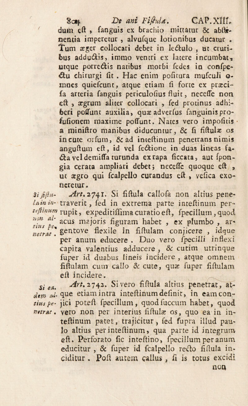 De ani FifiuU. ^ CAP.XltL ^ dum cft > fanguis ex brachio mittatur & abftr- nentia imperetur , alvQfque lotionibus ducatur * Tum aeger collocari debet in kdlulo y ut cruri¬ bus addu^lis, immo ventri ex latere incumbat5 utque porredis natibus morbi fedes io confpe- €lu chirurgi Cit . Hac enim pofitura mufculi o- mnes quiefcunc, atque etiam fi forte ex prseci- fa arteria fanguis pcriculofius fluit, necefle noa eit > aegrum aliter collocari , fed protinus adhi¬ beri poffunc auxilia, quse adverfus fanguinispro- fufionem maxime poffunt. Nates vero impolitis • a miniftro manibus diducuntur, 6c fi fiftulas os incute oifum, 6c ad inieftinum penetrans nimis anguflum eft, id vel fe6fcione in duas lineas fa- vel demiffa turunda ex rapa ficcata, aut fpon- gia cerata ampliari debet; neceffc quoque eft , ut aegro qui fcalpello curandus eft , vefica exo¬ neretur. Si fiftula callofa non altius pene- //srV? traverit, fed in extrema parte inteflinum per-* ^efllnum y expeditiffiinacuratioefl, fpecillum , quod rnajoris figuram habet , ex plumbo , ar- nJrIt' gentove flexile in fiflulam conjicere , idgue per anum educere . Duo vero fpecilli inflexi capita valentius adducere , Sc cutim utrinque fuper id duabus lineis incidere , atque omnem fiflulam cuuT callo & cute, qux fuper fiflularn eft incidere. si Sivero fiflula altius penetrat, at- dem etiamintra inteftinumdefinit, in eamcon- stHspe- jici poteft fpecillum, quodfuccum habet, quod mtrat, vero non per interius fiftuls os, quo ea in in¬ teftinum patet, trajicitur, fed fupra illud pau¬ lo altius perinteftinum, qua parte id integrum eft. Perforato fic inteftino, fpecillum per anum educitur , 6c fuper id fcalpello redo fiflula in¬ ciditur . Poft autem callus , fi is totus excidi noa