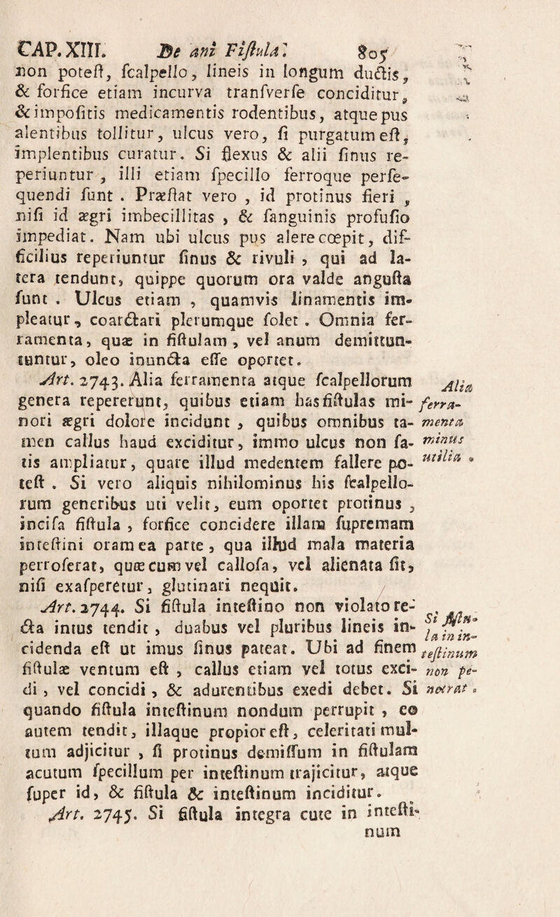 ■y ■X €AP. XIIL Ba ani FifluU: non poteft, fcalpello, lineis in longum dudis &; forfice etiam incurva tranfverfe conciditur, &impofitis medicamentis rodentibus, atque pus alentibus tollitur, ulcus vero, fi purgatumefi, implentibus curatur. Si flexus & alii finus re» periuntur , illi etiam fpecillo ferroque perfe- quendi funt . Prsefiat vero , id protinus fieri , Tiifi id sgri imbecillitas , & fanguinis profufio impediat. Nam ubi ulcus pus alere coepit, dif¬ ficilius repeiiuntur finus rivuli ? qui ad la¬ tera tendunt, quippe quorum ora valde angufta funt . Ulcus etiam , quamvis linamentis im¬ pleatur, coardfari plerumque folet , Omnia fer¬ ramenta, qu2E in fiftulam , vel anum demittuti- luntur, oleo inuntSla effe oportet. ylrt, 2743. Alia ferramenta atque fcalpellorum genera repererunt, quibus etiam hasfifiulas mi- nori ffgri dolote incidunt , quibus omnibus ta- mentio, men callus haud exciditur, immo ulcus non fa¬ lis ampliatur, quare illud medentem fallere po- teft . Si vero aliquis nihilominus his ftralpello- rum generibus uti velit, eum oportet protinus , incifa fifiula , forfice concidere illam fiiprcmam inrefiini oram ea parte, qua ilhld maJa materia perroferat, qutecumvel callofa, vci alienata fit, nifi exafperetur, glutinari nequit. / ./^^^2744. Si fidula intefiino non violatore- , <ffa intus tendit , duabus vel pluribus lineis in- cidenda eft ut imus finus pateat. Ubi ad finem fifiulae ventum eft , callus etiam vel totus exci- mn pe- di, vel concidi, 6c adurentibus exedi debet. Si n&irat. quando fifiula intefiinum nondum perrupit , eo autem tendit, iliaque propior eft, celeritati mul¬ tum adjicitur , fi protinus demiffum in fiftulam acatum fpecillum per inieftinum trajicitur, atque fuper id, & fiftula &: inteftinum inciditur. ^rt. 2745. Si fiftula integra cute in intefti- Altp^ mtnus utilia