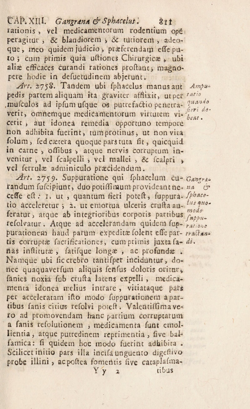 trApiXlli. Gangrdna &S^hacelusl 2ii rationis , vel medicatnetttoruai rodentium op6 peragitur , & blandiorem > & tiitiorem , adeo» que, meo quidem judicio j piasferendaip effc pu¬ to cum primis quia uftione^ Chirurgicx , ubi alias efficaces Curandi rationes proftaat> magno¬ pere hodie in defuetiidinem abjcrutlt. 275^. Tandem ubi fpllacelus manus aut 'pedis partem aliquam ita graviter afflixit, uiper .rnufculos ad iprum ufque^ os potiefadio perietra- verit, omnettjque mediCanientorum virtutem vi^ ceric , aut idonea remedia opportuno tempore non adhibita fuerint, tum protinus j ut non vita folum, fedeaetera quoque pars tuta flt, quicquid in carne , oflibus , atque nervis corruptum in¬ venitur ^ Vel fcalpelii , vei mallei , Sc fcalpri 1 vel ferruIjE adminiculo procidendum. jirt, 2759. Suppuratione qui fphacelam cu¬ randum fufeipiunt) duopoiiffimuniprovideantne^ ceffe efl; li ut , quantum fleri potefl, fuppura- tio acceleretur', 2. ut emortua ulceris crufta au¬ feratur, atque ab integrioribus corporis partibus refolvatur. AtqUe ad acceieratidam quideal fop- parationem haud parum expedita foient effc par¬ tis corrupttE faciificariones, cumprimis juxta fa¬ nas inflitut^ , fatifque long« , ac profundse . Namque ubi fle crebro tahtifpet inciduntur, do¬ nec quaquaverfura aliquis fenfus doloris orirur^ fanieS noxia fub crufla latens expelli , medica¬ menta idonea melius intrare , vitiataque pars per acceleratam iflo modo fuppuratioiT-enl a par¬ tibus fanis citius refoivi pbteft . Valentiffima ve¬ ro ad promovendam h-anc partium correptarum a fanis refoiutionera , medicamenta funt emol¬ lientia ^ atque putredinem reprimenda, flve bai- famica: fi quidem hoc modo fuerint adhibita . Scilicet initio pars illa incifa unguento digefdvo probe illini, aepoftea fomeiitis flve cacaplafma- Y y 2 tibus Ampu¬ tatio quando fiefl beat. 'GanffrtLi- na 0* fphace- iiis quo* modo fuppu- ratiom traQ:an- dL