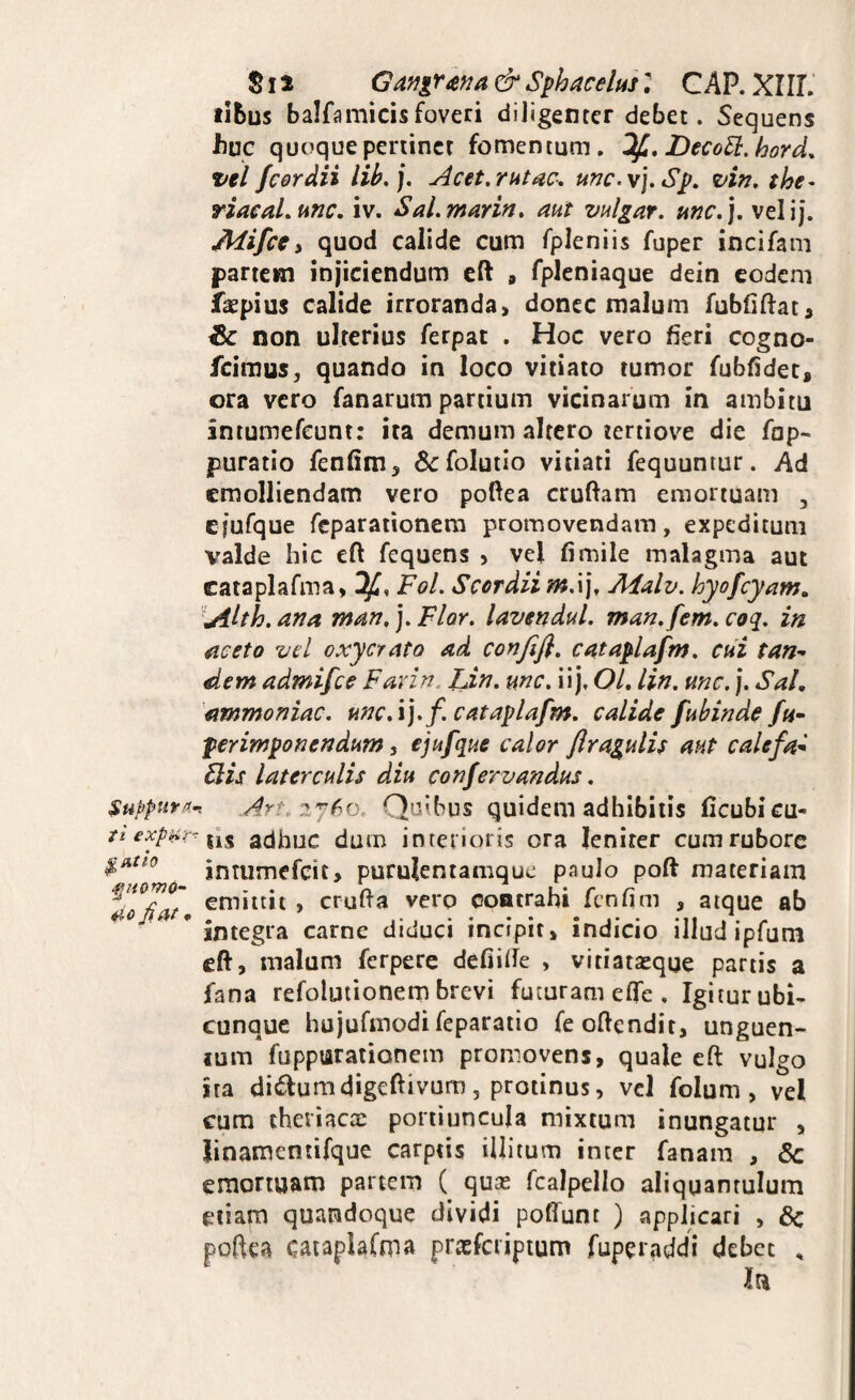 ^uppura> t 't expk>T- ^Atlo 4io Ji a f • S11 Ga>iir^^a & Sphacehs: C AP. XIIL libus balfamicis foveri diligenter debet. Sequens iiuc quoque pertinet fomentum. DecoU.hord, vel fcor dii lih,]. Acet,r ut unc.\],S^, vin, the- riacaLunc, iv. SaLmarin, aut vulgat, unc,\, velij. JMifcei quod calide cum fpleniis fuper incifam partem injiciendum eft » fpleniaque dein eodem fkpius calide irroranda, donec malum fubfiftat, & non ulterius ferpat . Hoc vero fieri cogno- feimus, quando in loco vitiato tumor fubfidet, ora vero fanarum partium vicinarum in ambitu intumefeunt: ita demum altero teriiove die fop- puratio fenfim, 6cfolutio vitiati fequuntur. Ad emolliendam vero poftea crufiam emortuam , ejufque feparationem promovendam, expeditum valde hic eft fequens , vel fi mile malagma aut cataplafma, Fol, Scordii mX\, Adalv. hyofcyam^ '^uilth. ana man, j. Flor, lavendul, man,fem, coq, in aceto vel oxycrato ad confefl, cataplafm, cui tan¬ dem admifee Favin. lAn, mc, ii j, OL lin, mc, j. Sal, dmmoniac, unc,\],f cataplafm, calide fubinde fn- ferimponendum, ejufque calor flragulU aut calefa- diis laterculis diu confervandus, Quibus quidem adhibitis licubi cu¬ lis adhuc dum interioris ora lenirer cum rubore intumefeit, purulentamquc paulo poft materiam emittit , crufia vero contrahi fenfim , atque ab integra carne diduci incipit, indicio illud ipfum eft, malum ferperc defiide , vitiatasque panis a fana refolutionem brevi futuram effe , Igiturubi- cunque hujufmodi feparatio feoftendir, unguen- lum fuppurationem promovens, quale eft vulgo ira ditf^umdigeftivum 5 protinus, vel folum , vel cum theviacte portiuncula mixtum inungatur , Jinamentifque carptis illitum inter fanam , 6c emortuam partem ( quas fcalpello aliquantulum etiam quandoque dividi polfunt ) applicari , 6c poftea caiaplafma prtcfcripium fuperaddi debet ,