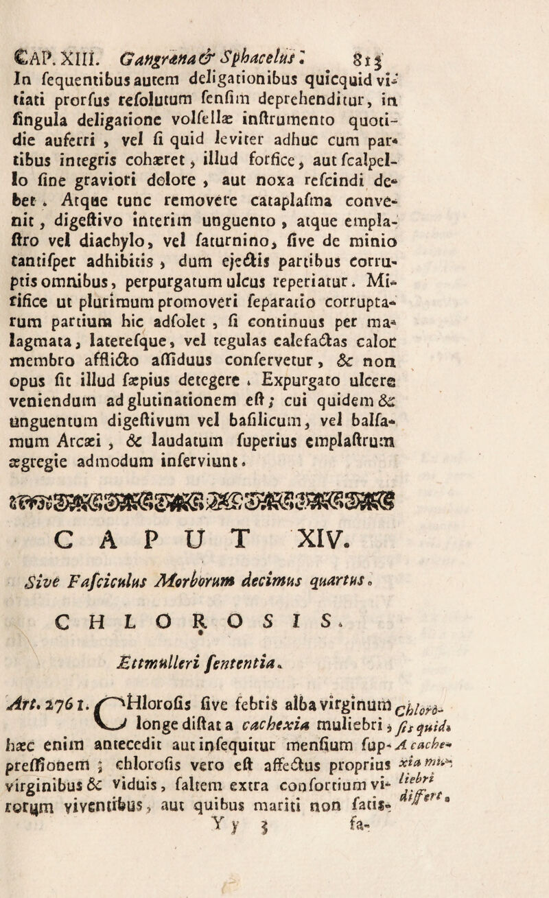 In fequeniibusautem deligationibus quicquidvi-' riati prorfus refolutum fcnfim deprehenditur, in fingula deligationc volfella: inftrumento quoti¬ die auferri , vel fi quid leviter adhuc cum par* tibus integris cohseret j illud forfice, autfcalpel- lo fine graviori dolore » aut noxa rcfcindi de* ber * Atque tunc removere cataplafma conve* nit, digeftivo interim unguento , atque empla- ftro vel diachylo, vel faturnino, five de minio tantifper adhibitis , dum ejedlis partibus corru¬ ptis omnibus, perpurgatum ulcus reperiatur* Mi^ tificc ut plurimum promoveri feparaiio corrupta-* rum partiuna hic adfolet , fi continuus per ma* lagraata, laterefque, vcl tegulas calefactas caloc membro affiiCto afliduus confervetur, dc non opus fit illud faspius detegere * Expurgato ulcera veniendum ad glutinationem cft; cui quidem unguentum digeftivum vel bafilicum, vel balfa* raum Arcaei , 6c laudatum fuperius emplaftrum segregie admodum inferviunt. CAPUT XIV. Sive Fafciculas Morhernm decimus quartus o CHLOROSIS. Ettmulleri fententia^ Art» 2y6t, /^tiloxQ^s five febris alba virginum V-> longediftata cachexia muliebri, haec enim antecedit aut infequiiur menfium {\:^^*Acache^ preffionem ; chlorofis vero eft affeCtus proprius virginibus6c viduis, faltem extra confortiumvi^ rorym viventibus, aut quibus mariti non fatis- Y y ^ fa-