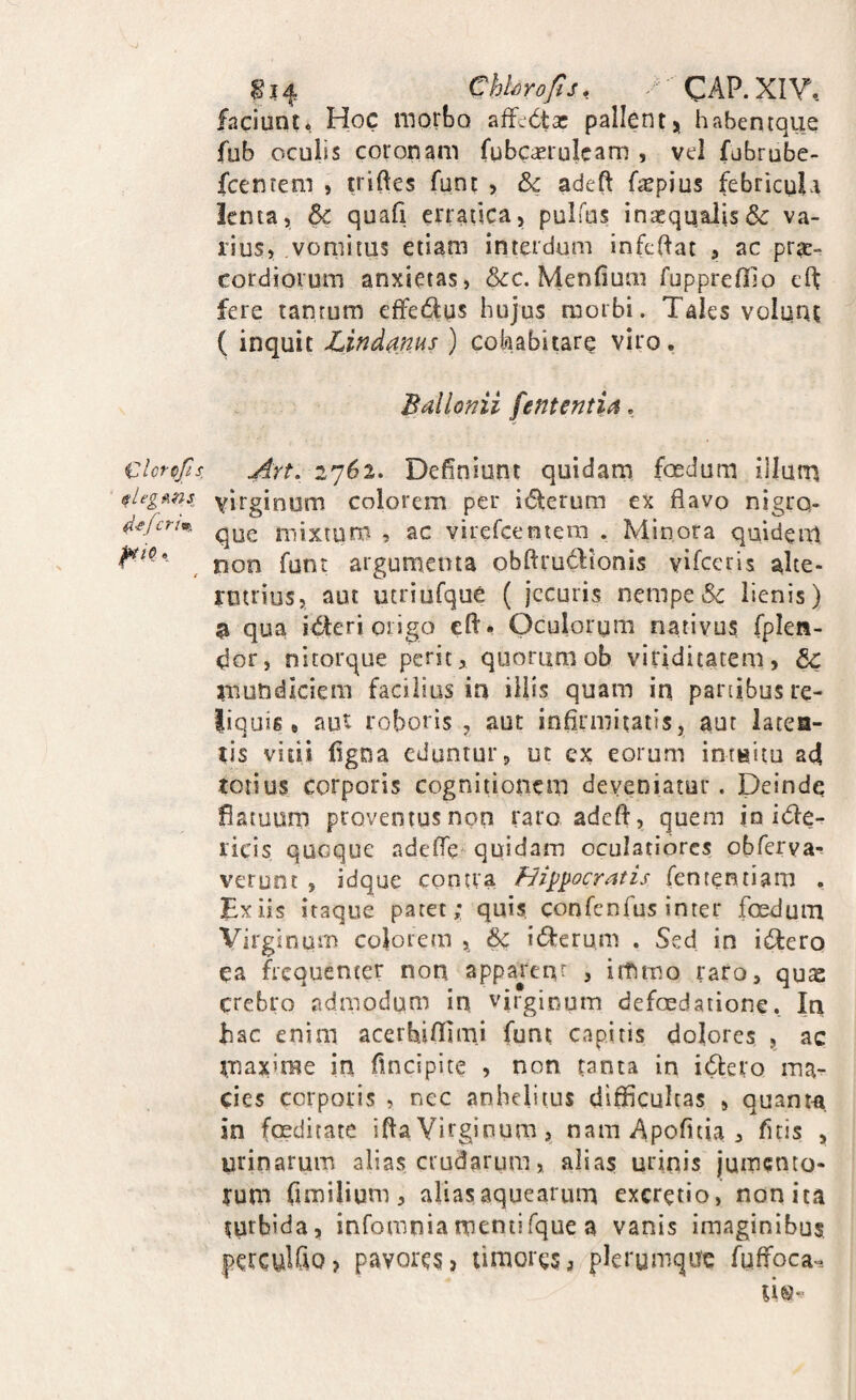 faciunt* Hoc morbo affcdta: pallentj habentque fub oculis coronam fubc<£iu!cam , vel fubrube- fcentem , triftes funt , & adeft faepius febricula lenta, & quafi erratica, pulfus incequalis& va¬ rius, vomitus etiam interdum infeifat , ac prae¬ cordiorum anxietas, &:c. Menfium fupprefllo eft fere tantum effedus bujus morbi. Tales volunt ( inquit Lindm^^ ) colnabitare viro. Bdlonii fententia, Clcrpfis ^rt. 2762. Definiunt quidam fosdum illum slegmi yirginum colorem per i6terum ex flavo nigro- que mixtum , ac virefceniem . Minora quidem non funt argumenta obftrudionis vifeeris alte¬ rutrius, aut utriufque ( jecuris nempe & lienis) a qua icteri origo eft* Oculorum nativus fplen- dor, nitorque perit, quorum ob viriditatem, mundiciem facilius ia illis quam in panibus re¬ liquis # aut roboris , aut infirmitatis, aut latea¬ tis vitii figna eduntur? ut ex eorum intnitu ad tonus corporis cognitionem deveniatur. Deindq flatuum proventus non raro adeft, quem io itfte- ricis quoque adefle'^ quidam oculatiores obferva-! verunt , idque contra fii^pocratis fententiam . Ex iis itaque patet; quis, confenfus inter foedum Virginum colorem , & idferum . Sed in infero ca frequenter non apparent , ittimo raro, qux crebro admodum in virginum defcedatione. In hac enim acerbifllrni funt capitis dolores , ac maxime in fincipite , non tanta in icftero ma^ cies corporis , nec anhelitus difficultas , quanm in foeditate ifta Virginum,, nam Apofuia , fuis , urinarum alias crudarum, alias urinis jumento- yum fimilium, aliasaquearum excretio, nonita turbida, infomniamentifque a vanis imaginibus perculfiO) pavores > timores j plerumque fuffoca--