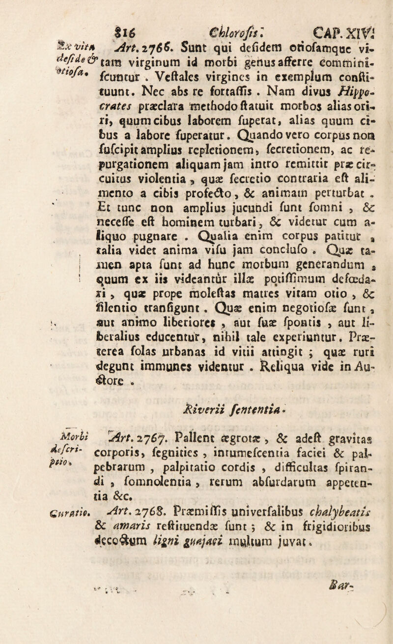 p6 Chlorop: ^ CARXIVJ Sunt qui defidem otiofarnquc vi- virginum id morbi genus afferre eortimini- ^ Vcftales virgines in exemplum conffi* tuunt. Nec abs re fortaffis . Nam divus Hi^p^ crates prarclara methodo ftatuit morbos alias orU ri) quum cibus laborem fuperat, alias quum ci* bus a labore fuperatur. Quando vero corpus nota Itifcipit amplius repletionem, fecretionem, ac re* purgationem aliquam jam intro remittit prxcir» cuitus violentia , quae fecretio contraria eft ali¬ mento a cibis profedo, 6c animam perturbat , Et tunc non amplius jucundi funt fomni j &: neceffe eft hominem turbari, 6c videtur cum a- Ikjuo pugnare . Qualia enim corpus patitur , , ralia videt anima vifu jam conclufo « Quas ta- I iiien apta funt ad hunc morbum generandum s ' quum ex iis videantur ills potiffimum defoeda* xi > quae prope moleftas matres vitam otio , &c ifilentio tranfigunt. Quae enim negotiofae funt, nue animo liberiores 9 aut fuae fpoutis , aut li¬ beralius educentur, nihil tale experiuntur. Prae¬ terea folas urbanas id vitii attingit ; qus ruri degunt imniunes videntur . Reliqua vide inAu- ^ore . kiverii fetitentia • Morhi deferi- pio» ^rt, 2757. Pallene aegrotse , Sc adeft gravitas corporis, fegnities , inrumefcentia faciei & pal¬ pebrarum , palpitatio cordis , difficultas fpiran- di , fomnolentia , rerum abfurdarum appeten¬ tia Scc» Art,2y6^. PraemilTjs univerfalibus chalybeatis & amaris reftituendse funt 5 & in frigidioribus decorum liini multum juvat»