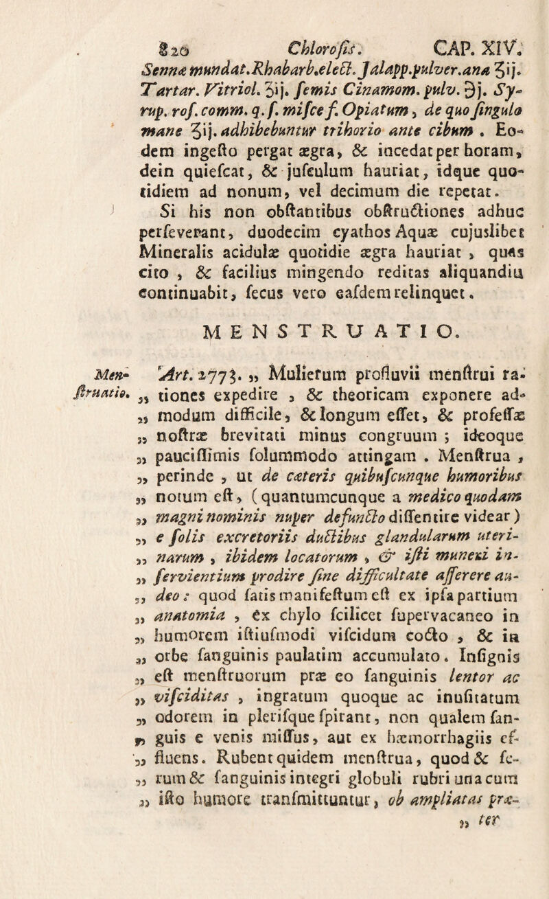 i 25 Chlorop. CAR XIV; Senn(& mundat,Rhabarb^eleEl, Jaldp^.^ulver,ana 5i j» Tartor, VitrioL 5ij. ftmis Cinamom, pulv. 9j. Sy-- rup. rof. comm, q,f. mifcef, Opiatum, de quo fingulo mane '^\], adhibebuntur trihorio ante cibum . Eo¬ dem ingefto pergat segra, & incedat per horam, dein quiefcat, & jufculum hauriat, idquc quo- tidiera ad nonum, vel decimum die repetat. Si his non obftantibus obRru6}:iones adhuc pcrfevepant, duodecim cyathosAquae cujuslibei Mineralis acidulae quotidie aegra hauriat , qu4s cito , & facilius mingendo reditas aliquandiu continuabit, fecus vero eafdemrelinquet. MENSTRUATIO. Men.* „ Muliefum profluvii menfirui ra- fimath, lioncs expedire , & theoricam exponere ad-^ „ modum difficile, & longum effet, & profeffae „ noftrae brevitati minus congruum ; ideoque 3, pauciflimis folummodo attingam . Menftrua , 3, perinde , ut de Cdtteris qnibufcunque humoribus 9, notum eft, (quantumcunque a medico quodam „ magni nominis nuper defun^lodi^tnmcwidtsiv) 5, € folis excretoriis duBibus glandularum uteri- ,5 narum , ibidem locatorum , & ifti muneid in- „ fervientium prodire Jine difficultate ajferere au- 5, deo: quod fatismanifeftumeft ex ipfapartium 3, anatomia , Cx chylo fcilicet fupervacaneo in 3, humorem iftiufmodi vifeidum co61o , 6c ia 3, orbe fanguinis paulatim accumulato. Infignis 5, eft menftruorum pvx eo fanguinis lentor ac 9> vifeiditas , ingratum quoque ac inufiiatum 3, odorem in plerifque fpirant, non qualem fan- fi guis e venis miflfus, aut ex htemorrhagiis cf- 3, fluens. Rubent quidem menftrua, quodiSc k- 3, rum& fanguinis integri globuli rubri una cum