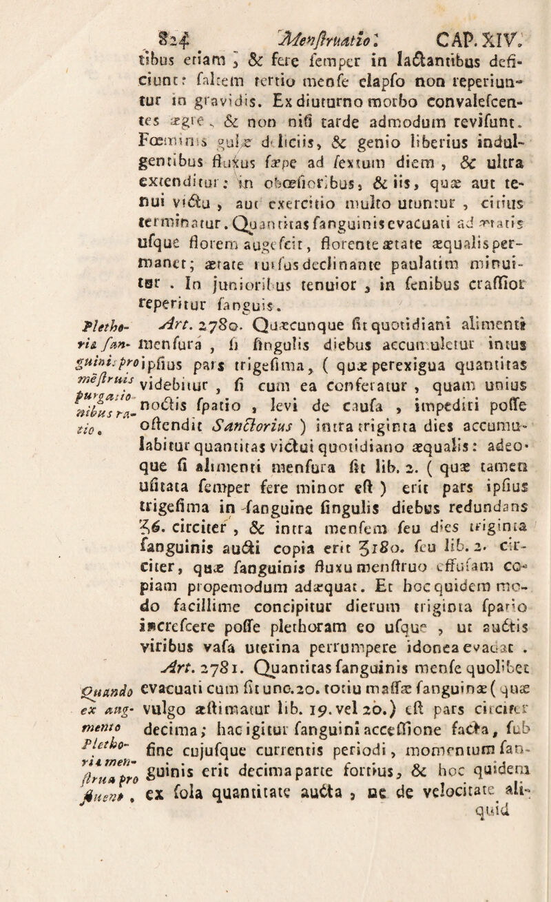 ^2^ Jl^enflrUdtiol CAP. iihm eriam l Sc fere fcmpcr in ladliantibus defi- ciuncr fahein rertio meofe ciapfo non leperiun- tur in gravidis. Ex diuturno morbo convalefcen- tes afgie. & non nifi tarde admodum revifunt. Foeonnis d*liciis, & genio liberius indul¬ gentibus fiuius {3epc ad /'exmm diem , & ultra extenditur; in otefioribus, &iis, qu^ aut te¬ nui vitfiu , aut exercitio multo utuntur , citius ccniiinatur. Qua nriiasfanguiniscvacuau ad Teratis ufque florem augefeit, florente aetate «qualisper- manct; astate l ui Tus declinante paulatim minui- tsr . In junioribus tenuior , in fenibus craflior feperitur fanguis. pUthd- zySo, Quacunque flt quotidiani alimenti tU fm- menfura , fl lingulis diebus aecun.ulciur intus pars trigefima, ( quxperexigua quantitas meflrms videbitur , fl cum ea conferatur , quam unius fpatio , levi de caufa , impediri poffe oflendit Sanclorius ) intra triginta dies accumu¬ labitur quantitas viclui quotidiano aequalis: adeo» que fi alimenti menfura fit lib. 2. ( qu* tamen uficata femper fere minor eft ) erit pars ipfius trigefima in fanguine fingulis diebus redundans circiter , & intra menfem feu dies triginta faoguinis aut^i copia erit ^180. feu lib. 2. cir¬ citer, qax fanguinis fluxu menftruo effufam co piam propemodum adaequat. Et bocquidem mo¬ do facillime concipitur dierum triginta fpario iwcrefcerc poffe plethoram eo ufque , ut sudtis viribus vafa uterina perrumpere idonea evaciac . Art.z’]8i. Quantitas fanguinis menfe quolibet ^tmdo evacuati cum fit uno.20. totiu rnaff^e fanguinse (quae ex vulgo atftimatur lib. 19. vel 20.) eft pars circifcr me7no decima; hac igitur fanguini acceOlone fac>a, fub Pietho- cujufque currentis periodi, momentum fan- ^(tru»lro decima parte fortius& hoc quidem ^%iien» ^ ex foia quantitate au6ta , oc de velocitate ali¬ quid