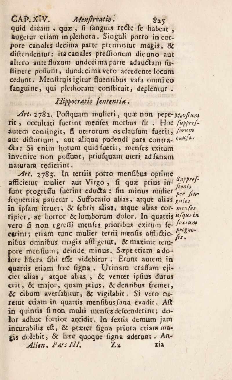 CAP. XIV*. Menflruatio. S25 quid dieam 5 quas , fi fanguis rc6l:e fe habeat ^ augetur etiam inplethora. Singuli porro in cor¬ pore canales decima parte premantur magis, diftendentur: ita canales prellioncm die uno aut altero ante fluxum undecima parte adagdain fu- ftineie pofTunt, duodecima Vero accedente locum cedunt. Mcnflryisigitur fluentibus vafa omni eo fanguine, qui pleihoram conflituit, deplentur . Hi^yocTAtii Jenuntid. Art* Poftquam mulieri, qua* non rit , occultati fuerint menfes morbus fic . Hoc autem contingit, fi uterorum osclaufum aut diftortum , aut aliqua pudendi pars contra-- €ta: Si enim horum quid fuerit, menfes exitum invenire non poflunt, priufquam uteri adfanam naturam redierint, Art, 2783. In tertiis porro menfibus optime afficietur mulier aut Virgo , fi quas prius in- funt progreflfu fuerint edo^^a fin minus mulier fequentia patietur . Suffocatio alias, atque z\\Si% guios in ipfam irruet, & febris alias, atque alias cor- menfes ripiet, ac horror & lurnborum dolor. In quartis vero fi non egrefii menfes prioribus exitum fe- cerint; etiam tunc mulier tertii menfis afflidio- nibus omnibus, magis affligetur, maxime pore n^enfium, deinde minus, Sxpeetiam adp- iore libera fibi cfie videbitur . Erunt autem in quartis etiam haec figna , Urinam craflfam ejt* ciet alias, atque alias , & venter ipfius durus erit, 6c major, quam prius, & dentibus fremet, & cibum averfabitur, ^ vigilabit. Si vero cu¬ retur edam in quartis menfibus fana evadit. Aft in quintis fi non multi menfes defeenderint; do¬ lor adhuc fortior accidit. In fextis demum jam incurabilis eft, prasier figna priora etiam ma¬ gis dolebit, & haee quoque figna aderunt* An- Allm, P^rsIJf Za xia .