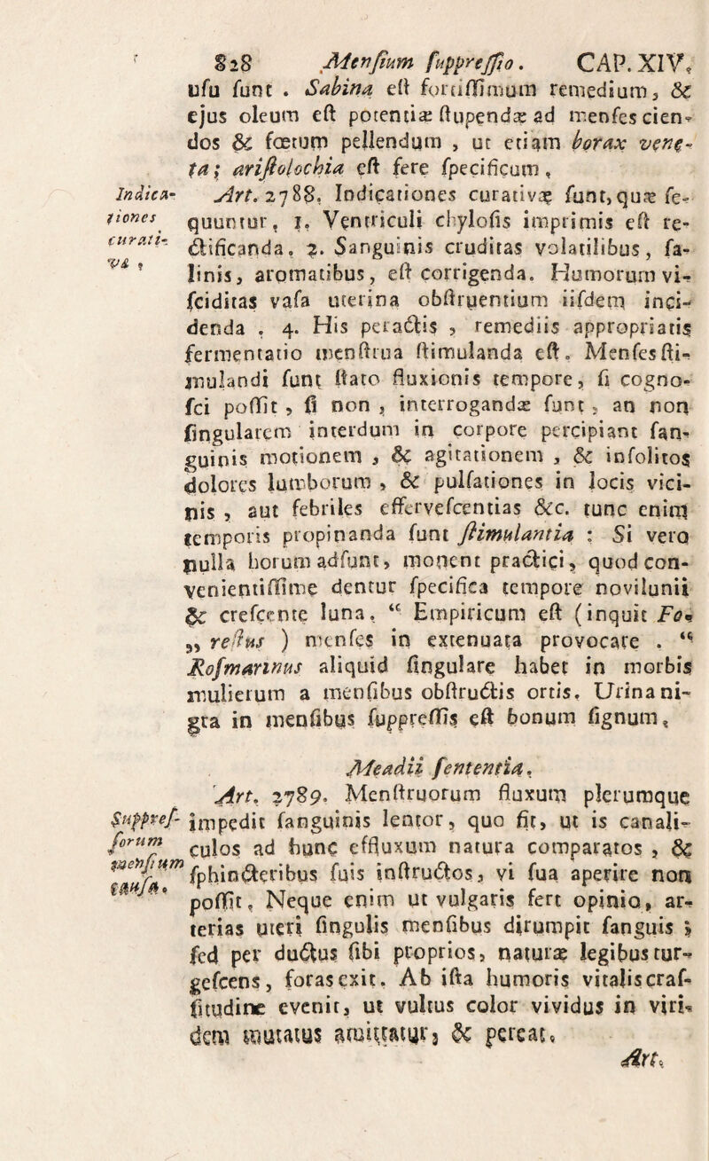 ■ SiS Menjium fupyrejjio, CAP.XIV, ufu Tunc . Sabina eit foiciOlmom remedium, & ejus oleum eft potentiae ftupendx ad menfes cien-^ dos & foetum pellendum , oc etiam borax ta; arifiolochia eft fere fpecificum, Indica- Indicationes curativa^ funt,qute fe-^ vones^ quuotor, I, Ventriculi chylofts imprimis eft re» curatH (^jficanda, 2. Sanguinis cruditas volatilibus, fa- ’ linis, aromatibus, eft corrigenda. Humorum vi- fciditas vafa uterina obftruentium tifdem inci-* denda , 4. His peradfis , remediis appropriatis fermentaiio menftroa ftimulanda eft, Menfesfti- jnulandi funt ftato fluxionis tempore, fi cogno*. fci poffit 5 (1 non , interrogandx funt , an non fingularcm interdum in corpore percipiant fam guinis motionem , & agitationem , 6c infolitos dolores lumborum, pullationes in locis vici¬ nis , aut febriles effcrvefcentias Scc. tunc cnirti cemporis propinanda funt fiimnlantia : Si vero pulla horum adfunt, monent praefici, quodeon- venieniiffime dentur fpeciflea tempore novilunii ^ crefecnte luna. Empiricum eft (inquit Fon 3, refius ) n^enfes in extenuata provocare . Rofmanms aliquid ftngulare habet in morbis mulierum a menflbus obftrudtis ortis, Urina ni¬ gra in menfibus fgpprelTis eft bonum fignum, APeadU fententia, \Art, Menftruorum fluxum plerumque Stifpvef- Impedit fanguinis lentor, quo fit, ut is canali- culos ad hunc effluxum natura comparatos , ^ fphint^eribus fuis inftrudos, vi fua aperire non ’ poftit, Neque enim ut vulgaris fert opinio., ar^ terias uteri Angulis menfibus dirumpit fanguis ? fcd per dudfus fibi proprios, naiurx legibustur- gefeens, foras exit. Ab ifta humoris vitalis craf- fitudine evenit, ui vultus color vividus in viri^ dera luutaius ^ pereat,