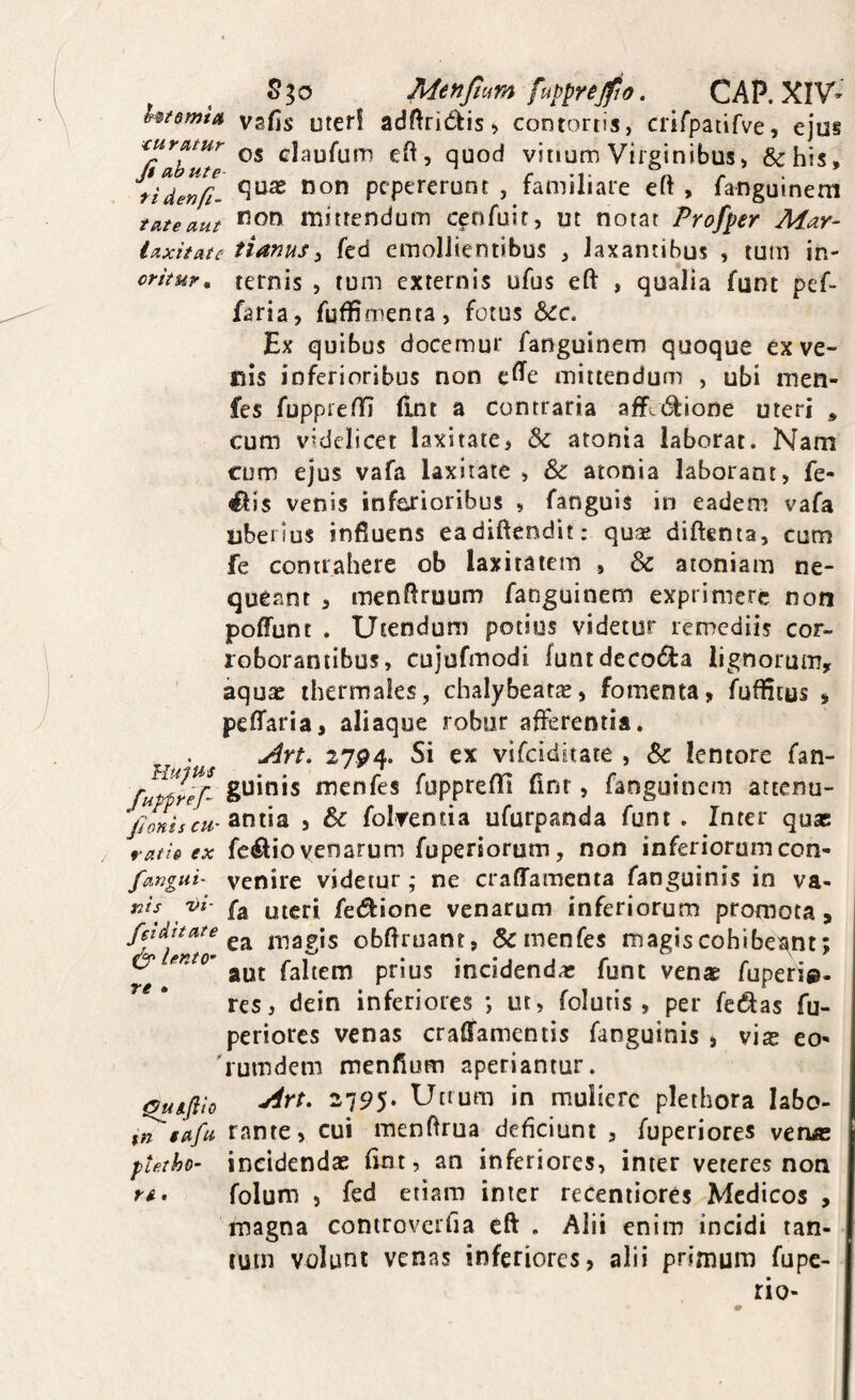 MenJtvtm fuppYejfio. CAP. XIV- Utamt» vafis tJteri adftricffcis^ contortis, crifpatifve, ejus curatur claufutTj eft, quod vitium Virginibus, &his, fidenCi- pcpereront , familiare eft , fanguineni tateaut mittendum cenfuir, ut notat Profper Mar- laxitate timus^ fed emollientibus , laxantibus , tum in- oritur^ ternis , tum externis ufus eft , qualia funt pef- faria, fuffimenta, fotus &!c. Ex quibus elocemur fanguinem quoque ex ve¬ llis inferioribus non e^e mittendum , ubi men- fes fuppienr (int a contraria affit^ione uteri , cum videlicet laxitate, & atonia laborat. Nam cum ejus vafa laxitate , & atonia laborant, fe- ^is venis infarioribus , fanguis in eadem vafa uberius influens eadiftendit: quae diftenta, cum fe contrahere ob laxitatem , & atoniam ne¬ queant , menflruum fanguinem exprimere non poffunt . Utendum potius videtur remediis cor¬ roborantibus, cujufmodi funtdccodla lignorum^ ' aqute thermales, chalybeatas, fomenta, fuffleus , peffaria, aliaque robur afferentia. An, 27P4. Si ex vifeiditate , & lentore fan- menfes fupprefll fint, fanguinem attenu- antia , & folrentia ufurpanda funt. Inter quas ratU ex feliio yenarum fuperiorutn, non inferiorum con- fangui- venire videtur; ne crafTamenta fanguinis in va- nis^ W- mgri fei^ione venarum inferiorum promota, magis obflruant, & menfes magis cohibea^nt; ^ aut faltem prius incidendas funt venae fuperi®- res, dein inferiores ; ut, folutis, per fedfas fu- periores venas craffamentis fanguinis , vias eo« 'rutndem menfium aperiantur. Outfl'to -75?5‘ in muliere pletbora labo- t^safu rante, cui menflrua deficiunt , fuperiores venas pietho- incidendae fint, an inferiores, inter veteres non folum , fed etiam inter receniiores Medicos , magna controverfia eft . Alii enim incidi tan- cuin volunt venas inferiores, alii primum fupe- rio-