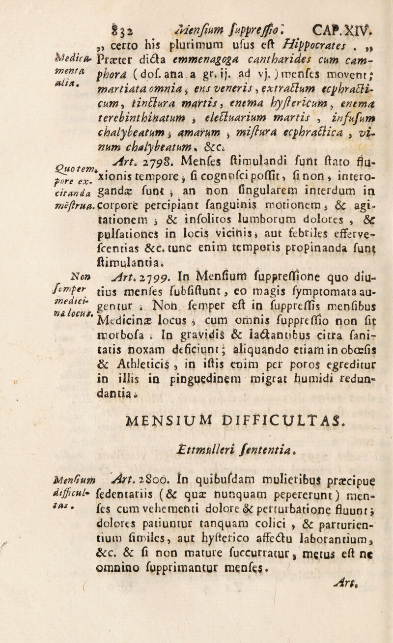 Menfmm CAP.XiV. 3, certo his pliuimum ufus eft Hippocrates . „ hhdica- Prxter dida emmenagoga cantharides cum cam- menta (dof. ana a gr. ij. ad vj. )tT?enfcs movent; martiata omnia ^ etu veneris ^extraEium ecphraEiU cum^ tinElura martis, enema hyflericum, enema terebinthiHatum 3 eleUnarium martis , infufi^m chalybeatum 3 amarum 5 miflura ecphraEiica , vi^ num chalybeatum* ScCh ^ Art. 219^, Menfes ftlmulandi fufit ftato flu- Quotemt^ . . - c ■ rr' r ^re ex. ^*onis temporc j u cognoici pollit, iinon» intero- citanda gands fuot i an non fingularcm interdum in meflruftXoxpoxt percipiant fanguinis motionem 3 6c agi¬ tationem 3 & infolitos lumborum dolores , 8c polfationes in locis vicinis 3 aut febriles efferve- fcentias &c*tunc enim temporis propinanda fun^ ftimulantiai Non Art,2']99. In Menfium fuppreflnone quo diu- Jtm^er menfes fubfiftunt, eo magis fymptomaiaau- nlfocas geniur i Non femper eft in fuppreflis menfibus ‘ Medicina locus 3 cum orbnis fupp.redlo non fic morbcfa j In gravidis lactantibus citra fani- tatis noxam deficiunt; aliquando etiam in oboefis 6c Athleticis 3 in iftis enim per poros egreditur in iliis in pinguedinem migrat humidi redun¬ dantia» MENSIUM difficultas. Etmulleri fententia^ Menfium Art. 2S06. In quibufdam mulieribus prsecipue dtjjicul^ fedentariis (& qus nunquam pepererunt) men- • fes cum vehementi dolore & perturbatione fluunt j dolores patiuntur tanquam colici j & parturien¬ tium limiles, aut hyfierico afFeCtu laborantium a &:c. & fi non mature fuccurratur, metus eft nc omnino fupprimantur meofes* ( Ar$,