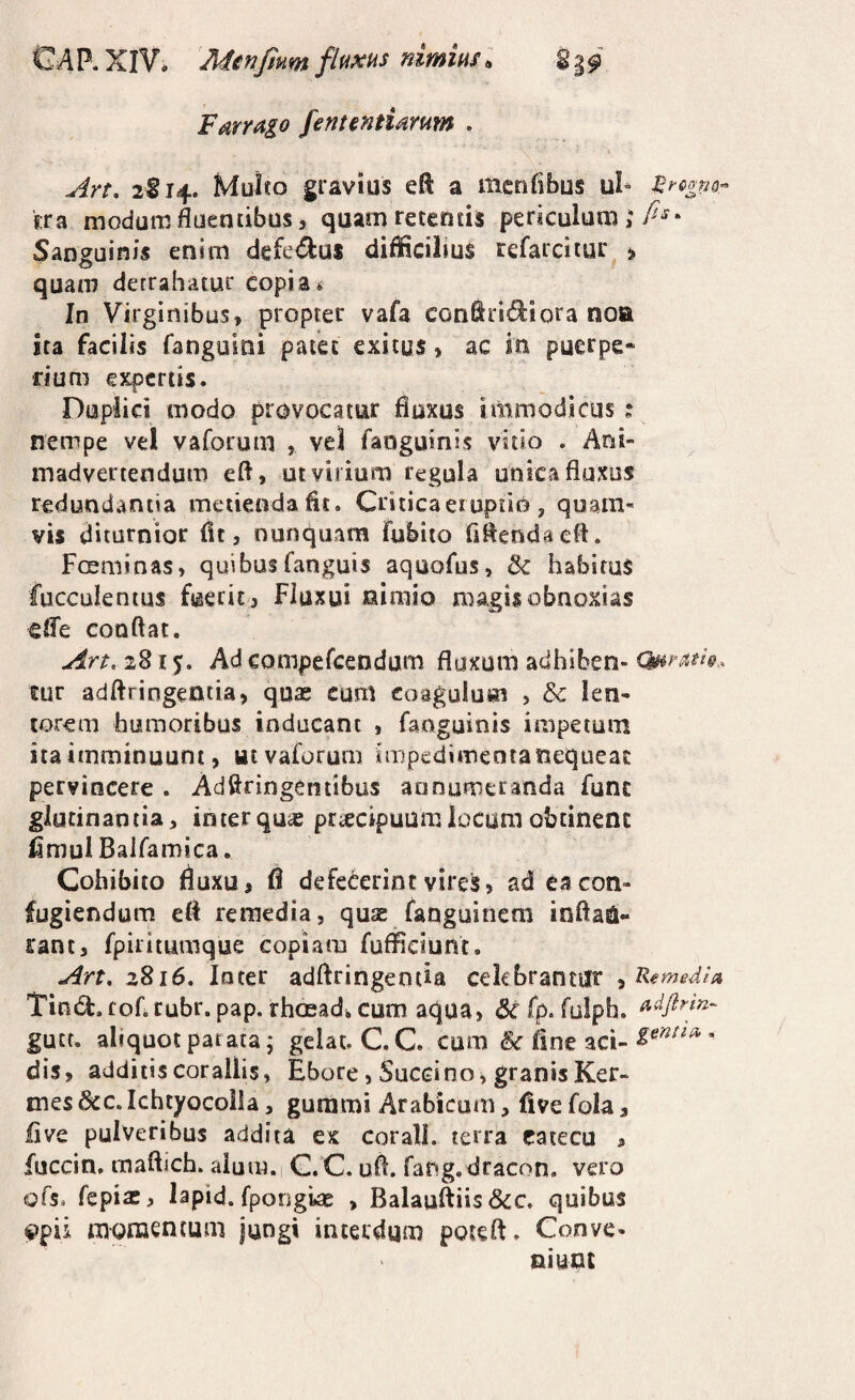 FMYugo fententidrum . Art, 2S14. Muho gravius eft a menfibus ul» ^rcgm- Era modum fluentibus 5 quam retentis periculum; Sanguinis enim defe<5^us difficilius refarciiur » O quam detrahatur Copia* In Virginibus, propter vafa confiridiora noa ita facilis fanguini patet exitus, ac in puerpe¬ rium expertis. Duplici modo provocatur fluxos immodicus ? nempe vel vaforum , vel faoguinis vitio . Ani¬ madvertendum efl, ut virium regula unica fluxus redundantia metienda fit. Critica eruptio , quam¬ vis diturnior fit, nunquam fubito fiflendaefl. Fosminas, quibus fanguis aquofus, Sc habitus faeculentus fuerit , Fluxui nimio magis obnoxias eife conflat. Au, 2815. Ad compefeendum fluxum adhiben- Quram, tur adflringentia, quae cum coagulum , &: len¬ torem humoribus inducant , faoguinis impeium itaimminuuni, wcvaforum impedimentatiequeai: pervincere . Adflringentibus annumeranda fune glutinantia, inter quic pr^cipuum. locum obtinent flmulBaifamica. Cohibito fluxu, fi defecerint vires, ad ea con¬ fugiendum efl remedia, quae faoguinem inflag¬ rant, fpiritumque copiam fufSciunt, Arr, 2816. loter adftringentia cekbrantiir ^Remedia, Tind.fof.cubr. pap. rhosad* cum aqua, &fp. foiph. ^dpm- gutr. aliquot parata; gelat, C.C. cum & fine aci-’ dis, additis Corallis, Ebore, Succino, granis Ker- mes 6<:c. Ichtyocolla, gurami Arabicum, five fola, fi ve pulveribus addita es coralL terra eatecu , fuccin. maftich. alum. C.C. ufl. fang,dracon, vero ofs, fepia:, lapid. fpongwe , Balauftiis&c. quibus 9pii raoraencum jungi interdum poteft. Conve¬ niunt